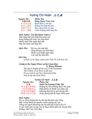 ______________________________________________________________________________________
Tập Thơ Đường Tống Tuyển Dịch Trang 173/290
Ấn bản 3 ngày 7 tháng 11 năm 2017
Vương Chi Hoán 王之渙
Nguyên Tác:
登鸛雀樓
白日依山盡
黃河入海流
欲窮千里目
更上一層樓
Phiên Âm:
Đăng Quán Tước Lâu
Bạch nhật y sơn tận
Hoàng hà nhập hải lưu
Dục cùng thiên lý mục
Cánh thướng nhất tằng lâu
Dịch Nghĩa: Lên lầu Quán Tước(1)
Ánh sáng mặt trời khắp bên sườn núi
Sông Hoàng Hà chảy vào biển khơi
Muốn nhìn thấu ngàn dặm đất
Hãy lên thêm một tầng lầu.
Dịch Thơ: Núi cao che mặt trời
Sông Hoàng vào biển khơi
Muốn xem khắp ngàn dặm
Lên một lầu nữa thôi.
Ghi Chú:
(1)Lầu có ba tầng ở phía nam Vĩnh Tế, tỉnh Sơn Tây
Going to the Upper Floor on the Guan Que
By Wang Zhihuan
The day is bright all the way to the mountain.
The Yellow river flows to the sea.
If you want to see for a thousand miles
Just go up one more floor.
Vương Chi Hoán 王之渙
Nguyên Tác:
出塞
黃河遠上白雲間
一片孤城萬仞山
羌笛何須怨楊柳
春風不度玉門關
Phiên Âm:
Xuất Tái (Lương Châu Từ)
Hoàng hà viễn thướng bạch vân gian
Nhất phiến cô thành vạn nhận san
Khương địch hà tu oán dương liễu
Xuân phong bất độ Ngọc Môn quan
Dịch Nghĩa:
Xa xa, sông Hoàng Hà leo lên tận khoảnh mây trắng
Một vuông thành cô quạnh, muôn trượng núi cao
Tiếng sáo người Khương cần chi thổi bài Chiết Liễu (*)
Vì gió xuân nào có qua cửa ải Ngọc Môn (phía tây huyện Đôn
Hoàng, tỉnh Cam Túc) đâu!
 