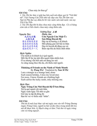 ______________________________________________________________________________________
Tập Thơ Đường Tống Tuyển Dịch Trang 175/290
Ấn bản 3 ngày 7 tháng 11 năm 2017
Chau mày ăn thua gì2
Ghi Chú:
1. Tây Thi lúc hàn vi giặt lụa bên suối nên được gọi là "Việt khê
nữ". Việt Vương Câu Tiễn nhờ sắc đẹp của Tây Thi làm vua
Ngô là Phù Sai say đắm,bỏ bê việc nước nên mất nước vào tay
Việt Câu Tiễn.
2. Tây Thi đẹp khi bị đau chau mày càng thêm đẹp. Có cô hàng
xóm xấu xí bắt chước chau mày càng thêm xấu.
Vương Duy 王维
Nguyên Tác:
九月九日憶
山東兄弟
獨在異鄉為異客
每逢佳節倍思親
遙知兄弟登高處
遍插茱萸少一人
Phiên Âm:
Cửu Nguyệt Cửu Nhật Ức
Sơn Đông Huynh Đệ
Độc tại dị hương vi dị khách
Mỗi phùng giai tiết bội tư thân
Dao tri huynh đệ đăng cao xứ
Biến sáp thù du thiểu nhất nhân
Dịch Nghĩa:
Chỉ mình ta là khách lạ ở quê người.
Mỗi lần lễ lộc lại nhớ đến người thân nhiều hơn
Ở xa nhưng vẫn biết anh em đang leo núi
Ai cũng mang theo thù du, chỉ thiếu một người.
Thinking of Friends on the Ninth of Ninth Month
By Wang Wei Tranlation by Tam M Phi
I am a stranger in a strange land, alone
Each season holiday, I miss my loved ones
Far away, I know friends are climbing high
Each carries the lucky seeds, only missing one.
Dịch Thơ:
Ngày Trùng Cửu Nhớ Huynh Đệ Ở Sơn Đông
Xứ lạ quê người chỉ một thân
Ngày xuân ngày Tết nhớ xa gần
Giờ này tụ tập đà đông đủ
Bạn bè vui vẻ thiếu một "nhân".
Ghi Chú:
Thù du là một loại thực vật mà ngày xưa vào tiết Trùng Dương
(ngày Trùng Cửu), người ta hái và đeo theo trong mình khi leo
núi để đuợc hên. Lý Bạch cũng có làm 2 bài thơ về ngày trùng
cửu và trùng nguyệt .
 