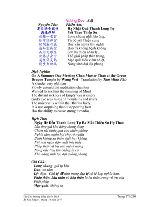 ______________________________________________________________________________________
Tập Thơ Đường Tống Tuyển Dịch Trang 176/290
Ấn bản 3 ngày 7 tháng 11 năm 2017
Vương Duy 王维
Nguyên Tác:
夏日過青龍寺
謁操禪師
龍鍾一老翁
徐步謁禪宮
欲問義心義
遥知空病空
山河天眼里
世界法身中
莫怪銷炎熱
能生大地風
Phiên Âm:
Hạ Nhật Quá Thanh Long Tự
Yết Thao Thiền Sư
Long chung nhất lão ông,
Từ bộ yết Thiền cung
Dục vấn nghĩa tâm nghĩa
Dao tri không bệnh không
Sơn hà thiên nhãn lý,
Thế giới pháp thân trung,
Mạc quái tiêu viêm nhiệt,
Năng sinh đại địa phong
Dịch Nghĩa:
On A Summer Day Meeting Chan Master Thao at the Green
Dragon Temple by Wang Wei Translation by Tam Minh Phi:
A slender very old man
Slowly entered the meditation chamber
Wanted to ask him the meaning of Mind
The distant sickness of Emptyness is empty
God's eye sees miles of mountains and rivers
The universe is within the Dharma body
It is not surprising that disappearing heat
Has the ability to cause strong tornados.
Dịch Thơ:
Ngày Hè Ðến Thanh Long Tự Ra Mắt Thiền Sư Họ Thao
Lão ông già khụ dáng thong dong
Chậm rãi bước qua cửa thiền phòng
Nghĩa tâm muốn hỏi cho rõ nghĩa
Bệnh không xa thẳm biết hay không
Núi non ngàn dặm mắt trời thấy
Pháp thân vũ trụ quá mênh mông
Nóng bức tiêu tan chẳng lạ có
Khả năng sinh tạo đại cuồng phong.
Ghi Chú:
Long chung: già lụ khụ
Dao: xa xăm
Lý: dặm. Chữ lý 理 như trong đạo lý có lẽ hợp nghĩa hơn.
Pháp thân, báu thân và hóa thân là ba thân trong vũ trụ của
Phật pháp
Mạc quái: không lạ
 