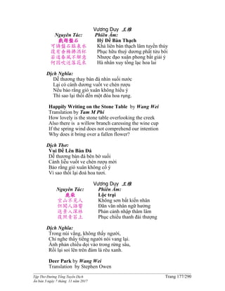 ______________________________________________________________________________________
Tập Thơ Đường Tống Tuyển Dịch Trang 177/290
Ấn bản 3 ngày 7 tháng 11 năm 2017
Vương Duy 王维
Nguyên Tác:
戲題盤石
可憐盤石臨泉水
復有垂楊拂酒杯
若道春風不解意
何因吹送落花來
Phiên Âm:
Hý Ðề Bàn Thạch
Khả liên bàn thạch lâm tuyền thủy
Phục hữu thuỳ dương phất tửu bôi
Nhược đạo xuân phong bất giải ý
Hà nhân xuy tống lạc hoa lai
Dịch Nghĩa:
Dễ thương thay bàn đá nhìn suối nước
Lại có cành dương vuốt ve chén rượu
Nếu bảo rằng gió xuân không hiểu ý
Thì sao lại thổi đến một đóa hoa rụng.
Happìly Writing on the Stone Table by Wang Wei
Translation by Tam M Phi
How lovely is the stone table overlooking the creek
Also there is a willow branch caressing the wine cup
If the spring wind does not comprehend our intention
Why does it bring over a fallen flower?
Dịch Thơ:
Vui Ðề Lên Bàn Ðá
Dễ thương bàn đá bên bờ suối
Cành liễu vuốt ve chén rượu mời
Bảo rằng gió xuân không cố ý
Vì sao thổi lại đoá hoa tươi.
Vương Duy 王维
Nguyên Tác:
鹿柴
空山不見人
但聞人語響
返景入深林
復照青苔上
Phiên Âm:
Lộc trại
Không sơn bất kiến nhân
Ðãn văn nhân ngữ hưởng
Phản cảnh nhập thâm lâm
Phục chiếu thanh đài thượng
Dịch Nghĩa:
Trong núi vắng, không thấy người,
Chỉ nghe thấy tiếng người nói vang lại.
Ánh phản chiếu dọi vào trong rừng sâu,
Rồi lại soi lên trên đám lá rêu xanh.
Deer Park by Wang Wei
Translation by Stephen Owen
 