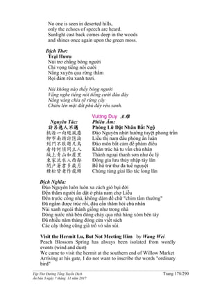 ______________________________________________________________________________________
Tập Thơ Đường Tống Tuyển Dịch Trang 178/290
Ấn bản 3 ngày 7 tháng 11 năm 2017
No one is seen in deserted hills,
only the echoes of speech are heard.
Sunlight cast back comes deep in the woods
and shines once again upon the green moss.
Dịch Thơ:
Trại Hươu
Núi trơ chẳng bóng người
Chỉ vọng tiếng nói cười
Nắng xuyên qua rừng thẳm
Rọi đám rêu xanh tươi.
Núi không nào thấy bóng người
Vẳng nghe tiếng nói tiếng cười đâu đây
Nắng vàng chia rẽ rừng cây
Chiếu lên mặt đất phủ đầy rêu xanh.
Vương Duy 王维
Nguyên Tác:
訪呂逸人不遇
桃源一向絕風塵
柳市南頭訪隱淪
到門不敢題凡鳥
看竹何須問主人
城上青山如屋里
東家流水入西鄰
閉戶著書多歲月
種松皆老作龍鱗
Phiên Âm:
Phỏng Lữ Dật Nhân Bất Ngộ
Ðào Nguyên nhứt hướng tuyệt phong trần
Liễu thị nam đầu phỏng ẩn luân
Ðáo môn bất cảm đề phàm điểu
Khán trúc hà tu vấn chủ nhân
Thành ngoại thanh sơn như ốc lý
Ðông gia lưu thủy nhập tây lân
Bế hộ trứ thư đa tuế nguyệt
Chủng tùng giai lão tác long lân
Dịch Nghĩa:
Ðào Nguyên luôn luôn xa cách gió bụi đời
Ðến thăm người ẩn dật ở phía nam chợ Liễu
Ðến trước cổng nhà, không dám đề chữ "chim tầm thường"
Ðã ngắm được trúc rồi, đâu cần thăm hỏi chủ nhân
Núi xanh ngoài thành giống như trong nhà
Dòng nước nhà bên đông chảy qua nhà hàng xóm bên tây
Ðã nhiều năm tháng đóng cửa viết sách
Các cây thông cũng già trổ vỏ sần sùi.
Visit the Hermit Lu, But Not Meeting Him by Wang Wei
Peach Blossom Spring has always been isolated from wordly
events (wind and dust)
We came to visit the hermit at the southern end of Willow Market
Arriving at his gate, I do not want to inscribe the words "ordinary
bird"
 