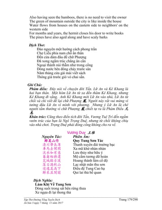 ______________________________________________________________________________________
Tập Thơ Đường Tống Tuyển Dịch Trang 179/290
Ấn bản 3 ngày 7 tháng 11 năm 2017
Also having seen the bamboos, there is no need to visit the owner
The green of mountain outside the city is like inside the house
Water flows from houses on the eastern side to neighbors' on the
western side
For months and years, the hermit closes his door to write books
The pines have also aged along and have scaly barks
Dịch Thơ:
Ðào nguyên một hướng cách phong trần
Chợ Liễu phía nam chỗ ẩn thân
Ðến cửa dám đâu đề chữ Phượng
Đã xong ngắm trúc chẳng ân cần
Ngoại thành núi thẫm như trong cổng
Dòng nước bên đông chảy trước sân
Năm tháng cửa gài mài viết sách
Thông già trước gió vỏ chai sần.
Ghi Chú:
Phàm điểu: Ðây nói về chuyện đời Tấn. Lữ An và Kê Khang là
hai bạn thân. Một hôm Lữ An từ xa đến thăm Kê Khang, nhưng
Kê Khang đi vắng. Anh Kê Khang mời Lữ An vào nhà, Lữ An từ
chối và chỉ viết để lại chữ Phượng 鳳. Người này rất vui mừng vì
tưởng đâu Lữ An ví mình với phượng. Nhưng ý Lữ An là chê
người tầm thường vì chữ Phượng 鳳 chiết tự ra là Phàm Ðiểu 凡
鳥.
Khán trúc: Cũng theo điển tích đời Tấn, Vương Tuệ Trí đến ngắm
vườn trúc của bạn là Ngô Trọng Duệ, nhưng từ chối không chiụ
vào nhà chơi. Trọng Duệ phải đóng cổng không cho ra về.
Vương Duy 王维
Nguyên Tác:
歸嵩山作
清川帶長薄
車馬去閑閑
流水如有意
暮禽相與還
荒城臨古渡
落日滿秋山
迢遞嵩高下
歸來且閉關
Phiên Âm:
Quy Tung Sơn Tác
Thanh xuyên đái trường bạc
Xa mã khứ nhàn nhàn
Lưu thủy như hữu ý
Mộ cầm tương dữ hoàn
Hoang thành lâm cổ độ
Lạc nhật mãn thu sơn
Điều đệ Tung Cao hạ
Qui lai thả bế quan
Dịch Nghĩa:
Làm Khi Về Tung Sơn
Dòng suối trong sát bên rừng thưa
Xe ngựa đi lại thong thả
 