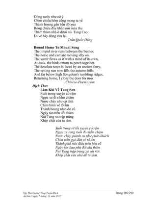 ______________________________________________________________________________________
Tập Thơ Đường Tống Tuyển Dịch Trang 180/290
Ấn bản 3 ngày 7 tháng 11 năm 2017
Dòng nước như có ý
Chim chiều hôm cũng mong ta về
Thành hoang gần bến đò xưa
Bóng chiều đầy khắp núi mùa thu
Thăm thẳm nhà ở dưới núi Tung Cao
Đi về hãy đóng cửa lại.
Trần Quốc Dũng
Bound Home To Mount Song
The limpid river runs between the bushes,
The horse and cart are moving idly on.
The water flows as if with a mind of its own,
At dusk, the birds return to perch together.
The desolate town is faced by an ancient ferry,
The setting sun now fills the autumn hills.
And far below high Songshan's tumbling ridges,
Returning home, I close the door for now.
Chinese-Poems.com
Dịch Thơ:
Làm Khi Về Tung Sơn
Suối trong xuyên cỏ rậm
Ngựa xe đi chẩm chậm
Nước chảy như cố tình
Chim hôm về tổ ấm
Thành hoang nhìn đò cũ
Ngày tàn trên đồi thẳm
Núi Tung xa trập trùng
Khép chặt cửa tu tâm.
Suối trong rẽ lối xuyên cỏ rậm
Ngựa xe rong ruổi đi chẩm chậm
Nước chảy quanh co như chào khách
Chim hôm gọi đàn về tổ ấm
Thành phố tiêu điều trên bến cũ
Ngày tàn bao phủ đồi thu thẳm
Núi Tung trập trùng xa vời vợi
Khép chặt cửa nhà để tu tâm.
 