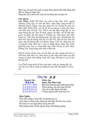 ______________________________________________________________________________________
Tập Thơ Đường Tống Tuyển Dịch Trang 10/290
Ấn bản 3 ngày 7 tháng 11 năm 2017
Đêm nay nơi quê nhà cách xa ngàn dặm người thân chắc đang nhớ
đến ta, (lòng ta cũng vậy)
Sáng mai lại là năm mới, mái tóc lại thêm bao sợi bạc rồi
Chú Thích:
Cao Thích 高適 (702-765), tên chữ là Đạt Phu 達夫, người
Thương Châu (nay là tỉnh Hà Bắc). Năm Khai Nguyên thứ 22
(Đường Huyền Tông), ông theo giúp Tín An Vương lên biên tái
đánh giặc Khiết Đan, sau đó lại đi du ngoạn ở vùng Hà Nam.
Cho đến năm 40 tuổi, Cao Thích còn lận đận, sống đời áo vải
lang thang đây đó. Sau đó được người cất nhắc, thi đỗ hữu đạo
quan và được lên làm quan ở Trường An. Ông được giữ chức
huyện úy. Tâm tính ông không hợp với chức này, thường làm thơ
than thở. Sau đó thăng Tiết độ sứ ở Hà Tây. Khi An Lộc Sơn nổi
loạn, ông tắt đường đến với Huyền Tông ở Hà Trì, dâng thư nói
về nguyên nhân thất bại ở cửa ải Đồng Quan được làm Gián
nghị đại phu. Sau có công đánh dẹp Vĩnh Vương Lý Lân, được
Đường Túc Tông thăng tước hầu ở Bột Hải.
Ông đi nhiều, thông cảm với nỗi khổ của dân chúng nên thơ có
tính hiện thực khá cao. Ông miêu tả đời sống điêu linh của dân
chúng và phơi trần những cảnh bất công, bất hợp lí của xã hội
đương thời.
Cao Thích cũng thích lối thơ cảm hoài, vịnh sử, nhưng đặc sắc
của thơ Cao Thích chính là những bài thơ đầy khí phách về biên
tái.
Chu Hy 朱熹
Nguyên Tác:
觀書有感
半畝方田一鑒開
天光雲影共徘徊
問渠那得清如許
為有源頭活水來
Phiên Âm:
Quan Thư Hữu Cảm
Bán mẫu phương điền nhất giám khai
Thiên quang vân ảnh cộng bồi hồi
Vấn cừ na đắc thanh như hứa
Vị hữu nguyên đầu hoạt thủy lai.
Dịch Nghĩa:
Nửa mẫu ruộng vuông như cái gương mở ra
Ánh sáng và bóng mây chung lại làm thấy bồi hồi xao xuyến
Hỏi làm sao con ngòi được trong như thế
Phải chăng nước từ đầu nguồn chảy mãi không ngừng.
 