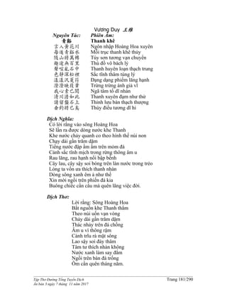 ______________________________________________________________________________________
Tập Thơ Đường Tống Tuyển Dịch Trang 181/290
Ấn bản 3 ngày 7 tháng 11 năm 2017
Vương Duy 王维
Nguyên Tác:
青谿
言入黃花川
每逐青谿水
隨山將萬轉
趣途無百里
聲喧亂石中
色靜深松裡
漾漾汎菱荇
澄澄映葭葦
我心素已閒
清川澹如此
請留盤石上
垂釣將已矣
Phiên Âm:
Thanh khê
Ngôn nhập Hoàng Hoa xuyên
Mỗi trục thanh khê thủy
Tùy sơn tương vạn chuyển
Thú đồ vô bách lý
Thanh huyên loạn thạch trung
Sắc tĩnh thâm tùng lý
Dạng dạng phiếm lăng hạnh
Trừng trừng ánh giả vĩ
Ngã tâm tố dĩ nhàn
Thanh xuyên đạm như thử
Thỉnh lưu bàn thạch thượng
Thùy điếu tương dĩ hỉ
Dịch Nghĩa:
Có lời rằng vào sông Hoàng Hoa
Sẽ lần ra được dòng nước khe Thanh
Khe nước chảy quanh co theo hình thế núi non
Chạy dài gần trăm dặm
Tiếng nước đập ầm ầm trên mỏm đá
Cảnh sắc tĩnh mịch trong rừng thông âm u
Rau lăng, rau hạnh nổi bập bềnh
Cây lau, cây sậy soi bóng trên làn nước trong trẻo
Lòng ta vốn ưa thích thanh nhàn
Dòng sông xanh êm ả như thế
Xin mời ngồi trên phiến đá kia
Buông chiếc cần câu mà quên lãng việc đời.
Dịch Thơ:
Lời rằng: Sông Hoàng Hoa
Bắt nguồn khe Thanh thẳm
Theo núi uốn vạn vòng
Chảy dài gần trăm dặm
Thác nhảy trên đá chồng
Âm u vì thông rậm
Cành trĩu rà mặt sông
Lao sậy soi đáy thâm
Tâm tư thích nhàn không
Nước xanh làm say đắm
Ngồi trên bàn đá trống
Ôm cần quên tháng năm.
 