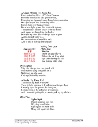 ______________________________________________________________________________________
Tập Thơ Đường Tống Tuyển Dịch Trang 182/290
Ấn bản 3 ngày 7 tháng 11 năm 2017
A Green Stream by Wang Wei
I have sailed the River of Yellow Flowers,
Borne by the channel of a green stream,
Rounding ten thousand turns through the mountains
On a journey of less than thirty miles....
Rapids hum over heaped rocks;
But where light grows dim in the thick pines,
The surface of an inlet sways with nut-horns
And weeds are lush along the banks.
Down in my heart I have always been as pure
As this limpid water is....
Oh, to remain on a broad flat rock
And to cast a fishing-line forever!
Vương Duy 王维
Nguyên Tác:
書事
輕陰閣小雨
深院晝慵開
坐看蒼苔色
欲上人衣來
Phiên Âm:
Thư Sự
Khinh âm các tiểu vũ
Thâm viện trú dong khai
Tọa khán thương đài sắc
Dục thượng nhân y lai
Dịch Nghĩa:
Mây nhẹ và mưa lâm râm quanh nhà
Mỏi mệt mở cổng trong sân âm u
Ngồi xem sắc rêu xanh
Chờ người đến lấy áo quần.
A Study By Wang Wei
Translation by Tam Minh Phi
There is light mist and it drizzles round the pavilion,
I wearily open the gate to the dark yard,.
I sit and look at the colour of green moss,
And I am anticipating the person to pick up my clothes.
Dịch Thơ:
Ngẫm Nghĩ
Quanh nhà mưa lâm râm
Mở cổng sân tối tăm
Ngồi ngắm rêu xanh biếc
Mong chờ người tới thăm.
 