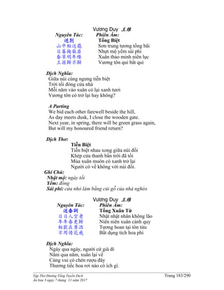 ______________________________________________________________________________________
Tập Thơ Đường Tống Tuyển Dịch Trang 183/290
Ấn bản 3 ngày 7 tháng 11 năm 2017
Vương Duy 王维
Nguyên Tác:
送別
山中相送罷
日暮掩柴扉
春草明年綠
王孫歸不歸
Phiên Âm:
Tống Biệt
Sơn trung tương tống bãi
Nhựt mộ yểm sài phi
Xuân thảo minh niên lục
Vương tôn qui bất qui
Dịch Nghĩa:
Giữa núi cùng ngưng tiễn biệt
Trời tối đóng cửa nhà
Mỗi năm vào xuân cỏ lại xanh tươi
Vương tôn có trở lại hay không?
A Parting
We bid each other farewell beside the hill,
As day meets dusk, I close the wooden gate.
Next year, in spring, there will be green grass again,
But will my honoured friend return?
Dịch Thơ:
Tiễn Biệt
Tiễn biệt nhau xong giữa núi đồi
Khép cửa thanh bần trời đã tối
Mùa xuân muôn cỏ xanh trở lại
Người có về không với núi đồi.
Ghi Chú:
Nhật mộ: ngày tối
Yểm: đóng
Sài phi: cửa nhỏ làm bằng củi gỗ của nhà nghèo
Vương Duy 王维
Nguyên Tác:
送春詞
日日人空老
年年春更歸
相歡在尊酒
不用惜花飛
Phiên Âm:
Tống Xuân Từ
Nhật nhật nhân không lão
Niên niên xuân cánh quy
Tương hoan tại tôn tửu
Bất dụng tích hoa phi
Dịch Nghĩa:
Ngày qua ngày, người cứ già đi
Năm qua năm, xuân lại về
Cùng vui có chén rượu đây
Thương tiếc hoa rơi nào có ích gì.
 