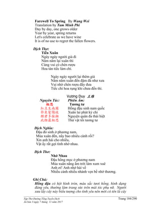 ______________________________________________________________________________________
Tập Thơ Đường Tống Tuyển Dịch Trang 184/290
Ấn bản 3 ngày 7 tháng 11 năm 2017
Farewell To Spring By Wang Wei
Translation by Tam Minh Phi
Day by day, one grows older
Year by year, spring returns
Let's celebrate as we have wine
It is of no use to regret the fallen flowers.
Dịch Thơ:
Tiễn Xuân
Ngày ngày người già đi
Năm năm lại xuân thì
Cùng vui có chén rượu
Hoa tàn tiếc làm chi.
Ngày ngày người lại thêm già
Năm năm xuân đến đậm đà như xưa
Vui nhờ chén rượu đẩy đưa
Tiếc chi hoa rụng khi chưa đến thì.
Vương Duy 王维
Nguyên Tác:
相思
紅豆生南國
春來髮幾枝
願君多採擷
此物最相思
Phiên Âm:
Tương tư
Hồng đậu sinh nam quốc
Xuân lai phát kỷ chi
Nguyện quân đa thái hiệt
Thử vật tối tương tư
Dịch Nghĩa:
Đậu đỏ sinh ở phương nam,
Mùa xuân đến, nẩy bao nhiêu cành rồi?
Xin anh hái cho nhiều,
Vật ấy rất gợi tình nhớ nhau.
Dịch Thơ:
Nhớ Nhau
Ðậu hồng mọc ở phương nam
Mùa xuân nắng ấm trời làm xum xuê
Anh ơi! Anh nhớ hái về
Nhiều cành nhiều nhánh vẹn bề nhớ thương.
Ghi Chú:
Hồng đậu có hột hình tròn, màu sắc tươi hồng, hình dạng
đáng yêu, thường làm trang sức trên mái tóc phụ nữ. Người
xưa lấy cây này biểu tượng cho tình yêu nên mới có tên là cây
 