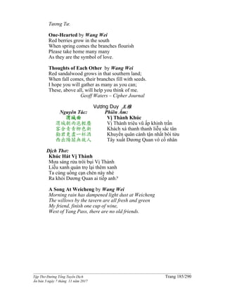 ______________________________________________________________________________________
Tập Thơ Đường Tống Tuyển Dịch Trang 185/290
Ấn bản 3 ngày 7 tháng 11 năm 2017
Tương Tư.
One-Hearted by Wang Wei
Red berries grow in the south
When spring comes the branches flourish
Please take home many many
As they are the symbol of love.
Thoughts of Each Other by Wang Wei
Red sandalwood grows in that southern land;
When fall comes, their branches fill with seeds.
I hope you will gather as many as you can;
These, above all, will help you think of me.
Geoff Waters – Cipher Journal
Vương Duy 王维
Nguyên Tác:
渭城曲
渭城朝雨浥輕塵
客舍青青柳色新
勸君更盡一杯酒
西出陽關無故人
Phiên Âm:
Vị Thành Khúc
Vị Thành triêu vũ ấp khinh trần
Khách xá thanh thanh liễu sắc tân
Khuyến quân cánh tận nhất bôi tửu
Tây xuất Dương Quan vô cố nhân
Dịch Thơ:
Khúc Hát Vị Thành
Mưa sáng rửa trôi bụi Vị Thành
Liễu xanh quán trọ lại thêm xanh
Ta cùng uống cạn chén này nhé
Ra khỏi Dương Quan ai tiếp anh?
A Song At Weicheng by Wang Wei
Morning rain has dampened light dust at Weicheng
The willows by the tavern are all fresh and green
My friend, finish one cup of wine,
West of Yang Pass, there are no old friends.
 