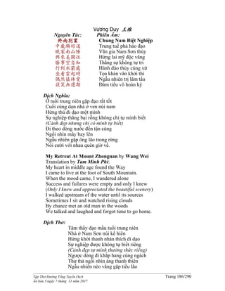______________________________________________________________________________________
Tập Thơ Đường Tống Tuyển Dịch Trang 186/290
Ấn bản 3 ngày 7 tháng 11 năm 2017
Vương Duy 王维
Nguyên Tác:
終南別業
中歲頗好道
晚家南山陲
興來美獨往
勝事空自知
行到水窮處
坐看雲起時
偶然值林叟
談笑無還期
Phiên Âm:
Chung Nam Biệt Nghiệp
Trung tuế phả hảo đạo
Vãn gia Nam Sơn thùy
Hứng lai mỹ độc vãng
Thắng sự không tự tri
Hành đáo thủy cùng xứ
Tọa khán vân khởi thì
Ngẫu nhiên trị lâm tẩu
Ðàm tiếu vô hoàn kỳ
Dịch Nghĩa:
Ở tuổi trung niên gặp đạo rất tốt
Cuối cùng dọn nhà ở ven núi nam
Hứng thú đi dạo một mình
Sự nghiệp thắng bại rỗng không chỉ tự mình biết
(Cảnh đẹp nhưng chỉ có mình tự biết)
Ði theo dòng nước đến tận cùng
Ngồi nhìn mây bay lên
Ngẫu nhiên gặp ông lão trong rừng
Nói cười với nhau quên giờ về.
My Retreat At Mount Zhongnan by Wang Wei
Translation by Tam Minh Phi:
My heart in middle age found the Way
I came to live at the foot of South Mountain.
When the mood came, I wandered alone
Success and failures were empty and only I knew
(Only I knew and appreciated the beautiful scenery)
I walked upstream of the water until its sources
Sometimes I sit and watched rising clouds
By chance met an old man in the woods
We talked and laughed and forgot time to go home.
Dịch Thơ:
Tâm thấy đạo mầu tuổi trung niên
Nhà ở Nam Sơn núi kề hiên
Hứng khởi thanh nhàn thích đi dạo
Sự nghiệp được không tự biết riêng
(Cảnh đẹp tự mình thưởng thức riêng)
Ngược dòng đi khắp hang cùng ngách
Thư thả ngồi nhìn áng thanh thiên
Ngẫu nhiên nẻo vắng gặp tiều lão
 