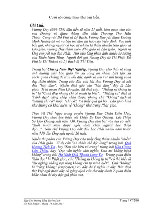 ______________________________________________________________________________________
Tập Thơ Đường Tống Tuyển Dịch Trang 187/290
Ấn bản 3 ngày 7 tháng 11 năm 2017
Cười nói cùng nhau như bạn hiền.
Ghi Chú:
Vương Duy (699-759) đậu tiến sĩ năm 21 tuổi, làm quan cho các
vua Ðường và được thăng đến chức Thượng Thư Hữu
Thừa. Cùng với Ðỗ Phủ và Lý Bạch, Vương Duy rất được Ðường
Minh Hoàng ái mộ và bảo trợ làm thi hào của triều đình. Vào thời
bấy giờ, những người có học dĩ nhiên là thấm nhuần Nho giáo và
Lão giáo. Vương Duy thâm uyên Nho giáo và Lão giáo. Ngoài ra
Ông còn rất mộ đạo Phật. Thơ của Ông phản ánh nhiều tư tưởng
của Thiền Nam Tông. Người đời gọi Vương Duy là Thi Phật, Ðỗ
Phủ là Thi Thánh và Lý Bạch là Thi Tiên.
Trong bài Chung Nam Biệt Nghiệp, Vương Duy cho thấy rõ ràng
ảnh hưởng của Lão giáo tìm sự sống an nhàn, biệt lập, xa
cách quần chúng để trau dồi đức hạnh và tìm vui thú trong cảnh
đẹp thiên nhiên. Trong câu đầu của bài thơ, Vương Duy có nói
đến "hảo đạo". Nhiều dịch giả cho "hảo đạo" đây là Lão
giáo. Trên quan điểm Lão giáo, đã dịch câu: "Thắng sự không tự
tri" là "Cảnh đẹp nhưng chỉ có mình tự biết". "Thắng sự" dịch là
"cảnh đẹp" cũng chấp nhận được, nhưng chữ "không" dịch là
"nhưng chỉ có" hoặc "chỉ có", tôi thấy quá gò bó. Lão giáo hình
như không có khái niệm về "không" như trong Phật giáo.
Theo Vũ Thế Ngọc trong quyển Vương Duy Chân Diện Mục,
Vương Duy theo học thiền với Thiền Sư Ðạo Quang. Lúc Thiền
Sư Ðạo Quang mất năm 730, Vương Duy làm bài văn bia có viết:
"Suốt mười năm được ngồi dưới chân người học thiền
đạo...". Như thế Vương Duy bắt đầu học Phật nhiều năm trước
năm 730, lúc Ông mới ngoài 20 tuôi.
Nhiều thi phẩm của Vương Duy cho thấy Ông thấm nhuần "thiền"
của Phật giáo. Ví dụ câu "An thiền thế độc long" trong bài Quá
Hương Tích Tự , hay "Sơn sắc hữu vô trung" trong bài Hán Giang
Lâm Thiếu, hay "Dục vấn nghĩa tâm nghĩa, Dao tri không bệnh
không" trong bài Hạ Nhật Quá Thanh Long Tự. Trong quan điểm
"hảo đạo" là Phật giáo, câu "Thắng sự không tự tri" có thể hiểu là
"Sự nghiệp thắng bại rổng không chỉ tự mình biết". Chữ "không"
là "rỗng không" (emptyness) có đầy đủ ý nghĩa ở đây. Bản dịch
thơ Việt ngữ dưới đây cố gắng dịch câu thơ này dưới 2 quan điểm
khác nhau để tùy độc giả phán xét.
 
