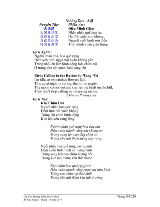 ______________________________________________________________________________________
Tập Thơ Đường Tống Tuyển Dịch Trang 188/290
Ấn bản 3 ngày 7 tháng 11 năm 2017
Vương Duy 王维
Nguyên Tác:
鳥鳴澗
人閑桂花落
夜靜春山空
月出驚山鳥
時鳴春澗中
Phiên Âm:
Điểu Minh Giản
Nhân nhàn quế hoa lạc
Dạ tĩnh xuân sơn không
Nguyệt xuất kinh sơn điểu
Thời minh xuân giản trung
Dịch Nghĩa:
Người nhàn nhã, hoa quế rụng
Đêm yên tịnh, ngọn núi xuân không yên
Trăng nhô lên làm kinh động loài chim núi
Ở trong khe núi xuân, kêu vang lên
Birds Calling in the Ravine by Wang Wei
I'm idle, as osmanthus flowers fall,
This quiet night in spring, the hill is empty.
The moon comes out and startles the birds on the hill,
They don't stop calling in the spring ravine.
Chinese-Poems.com
Dịch Thơ:
Khe Chim Hót
Người nhàn hoa quế rụng
Ðêm tĩnh núi xuân không
Trăng lên chim kinh động
Khe núi kêu vang lừng.
Người nhàn quế rụng hoa bay tản
Ðêm xuân thanh vắng núi không an
Trăng sáng lên cao đàn chim sợ
Trong khe núi thẳm tiếng kêu vang
Ngồi nhìn hoa quế rụng bay quanh
Ðêm xuân tĩnh mịch núi vắng tanh
Trăng sáng lên cao chim hoảng hốt
Trong khe núi thẳm, kêu thất thanh.
Ngồi nhìn hoa quế rụng rơi
Ðêm xuân thanh vắng rượu vơi nửa bình
Trăng cao chim sợ thất kinh
Trong khe núi thẳm kêu inh ỏi rừng.
 