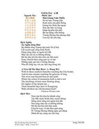______________________________________________________________________________________
Tập Thơ Đường Tống Tuyển Dịch Trang 189/290
Ấn bản 3 ngày 7 tháng 11 năm 2017
Vương Duy 王维
Nguyên Tác:
漢江臨眺
楚塞三湘接
荊門九派通
江流天地外
山色有無中
郡邑浮前浦
波瀾動遠空
襄陽好風日
留醉與山翁
Phiên Âm:
Hán Giang Lâm Thiếu
Sở tái tam Tương tiếp
Kinh môn cửu phái thông
Giang lưu thiên địa ngoại
Sơn sắc hữu vô trung
Quận ấp phù tiền phố
Ba lan động viễn không
Tương Dương hảo phong nhật
Lưu tuý dữ sơn ông
Dịch Nghĩa:
Xa Ngắm Sông Hán
Ba nhánh sông Tương ráp nước Sở (Chu)
Cắt xuyên qua cổng nước Kinh
Dòng sông chảy ra ngoài trời đất
Màu sắc núi có có không không
Ðô thị như nổi lêu bêu trên các bến nước
Xoay chuyển theo sóng gợn xa vô tận
Những ngày gió tốt ở Tương Dương
Như để cùng say với các tiên ông trong núi.
A View Of The Han River by Wang Wei
With its three southern branches reaching the Chu border,
And its nine streams touching the gateway of Jing,
This river runs beyond heaven and earth,
Where the colour of mountains both is and is not.
The dwellings of men seem floating along
On ripples of the distant sky --
These beautiful days here in Xiangyang
Make drunken my old mountain heart!
Chinese-Poems.com
Dịch Thơ:
Nam ráp Sở chia ba nhánh sông
Tây Bắc nước Kinh chảy xuyên thông
Dòng nước lững trôi ngoài trời đất
Núi cùng màu sắc có không không
Ðô thị lêu bêu trên bến nước
Chuyển xoay vô tận theo gợn sóng
Ôi Tương Dương những ngày gió đứng
Dành để say cùng các tiên ông.
 