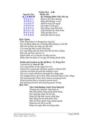 ______________________________________________________________________________________
Tập Thơ Đường Tống Tuyển Dịch Trang 190/290
Ấn bản 3 ngày 7 tháng 11 năm 2017
Vương Duy 王维
Nguyên Tác:
淇上田園即事
屏居淇水上
東野曠無山
日隱桑柘外
河明閭井間
牧童望村去
獵犬隨人還
靜者亦何事
荊扉乘晝關
Phiên Âm:
Kỳ Thượng Ðiền Viên Tức Sự
Bình cư Kỳ thủy thượng
Ðông dã khoáng vô san
Nhật ẩn tang chá ngoại
Hà minh lư tỉnh gian
Mục đồng vọng thôn khứ
Liệp khuyển tùy nhân hoàn
Tĩnh giả diệc hà sự
Kinh phi thừa trú quan
Dịch Nghĩa:
Sinh sống bình an ở thượng lưu sông Kỳ
Nơi mà đồng bằng trải về hướng đông không có núi đồi
Mặt trời ẩn hiện sau rặng cây dâu tằm
Con sông lấp lánh xuyên cổng làng
Các mục đồng nhìn lại thôn xóm khi lùa thú ra đồng
Ðàn chó săn theo chủ trở về
Người nhàn cư có chuyện chi đâu mà làm
Khép chặt cửa phên cỏ cả ngày để hưởng thanh nhàn.
Fields and Garden on the Qi River By Wang Wei
Translation by Tam M. Phi
I live peacefully on the upper Qi river
Where the countryside stretches easterly without hills
And the sun hides beyond the mulberry trees
The river sends reflections through the village gate
The shepherd boys drive their flock and look back to the village
The hunting dogs follow their masters returning home
What business does a leisurely person have?
But shutting the door and enjoying peace all day.
Dịch Thơ:
Tức Cảnh Ruộng Vườn Trên Sông Kỳ
Thượng lưu sông Kỳ sống bình an
Bên đông đồng trống rộng thênh thang
Sau rặng dâu xanh trời ẩn núp
Sông trôi lấp lánh xuyên cổng làng
Mục đồng lùa thú nhìn thôn xóm
Ðàn chó theo người chạy ngang ngang
Nhàn hạ còn chi lo sự thế
Khép cửa ngày đêm ta hưởng nhàn.
 