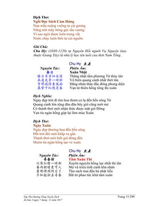 ______________________________________________________________________________________
Tập Thơ Đường Tống Tuyển Dịch Trang 11/290
Ấn bản 3 ngày 7 tháng 11 năm 2017
Dịch Thơ:
Ngồi Đọc Sách Cảm Hứng
Nửa mẫu ruộng vuông tợ cái gương
Nắng trời mây bóng gợi sầu vương
Vì sao ngòi được luôn trong vắt
Nước chảy luôn thôi tự cội nguồn.
Ghi Chú:
Chu Hy: (1030-1120) tự Nguyên Hối người Vụ Nguyên (nay
thuộc Giang Tây) là nhà lý học tên tuổi của thời Nam Tống.
Chu Hy 朱熹
Nguyên Tác:
春日
勝日尋芳泗水濱
無邊光景一時新
等閑識得東風面
萬紫千紅總是春
Phiên Âm:
Xuân Nhật
Thắng nhật tầm phương Tứ thủy tân
Vô biên quang cảnh nhất thời tân
Đẳng nhàn thức đắc đông phong diện
Vạn tử thiên hồng tổng thị xuân
Dịch Nghĩa:
Ngày đẹp trời đi tìm hoa thơm cỏ lạ đến bến sông Tứ
Quang cảnh lớn rộng đâu đâu bây giờ cũng mới mẻ
Có thảnh thơi mới nhận thức được mặt gió Đông
Vạn tía ngàn hồng gộp lại làm mùa Xuân.
Dịch Thơ:
Ngày Xuân
Ngày đẹp thưởng hoa đến bến sông
Đất trời đổi mới khắp xa gần
Thảnh thơi mới biết gió đông đến
Muôn tía ngàn hồng tạo vẻ xuân.
Chu Hy 朱熹
Nguyên Tác:
尋春詩
川原紅綠一時新
暮雨朝晴更可人
書冊埋頭何日了
不知拋卻去尋春
Phiên Âm:
Tầm Xuân Thi
Xuyên nguyên hồng lục nhất thì tân
Mộ vũ triêu tình canh khả nhân
Thư sách mai đầu hà nhật liễu
Bất tri phao tức khứ tầm xuân
 