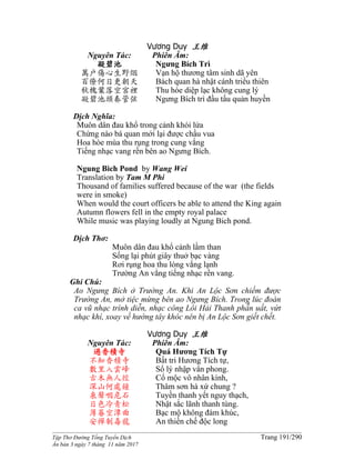 ______________________________________________________________________________________
Tập Thơ Đường Tống Tuyển Dịch Trang 191/290
Ấn bản 3 ngày 7 tháng 11 năm 2017
Vương Duy 王维
Nguyên Tác:
凝碧池
萬戶傷心生野烟
百僚何日更朝天
秋槐葉落空宮裡
凝碧池頭奏管弦
Phiên Âm:
Ngưng Bích Trì
Vạn hộ thương tâm sinh dã yên
Bách quan hà nhật cánh triều thiên
Thu hòe diệp lạc không cung lý
Ngưng Bích trì đầu tấu quản huyền
Dịch Nghĩa:
Muôn dân đau khổ trong cảnh khói lửa
Chừng nào bá quan mới lại được chầu vua
Hoa hòe mùa thu rụng trong cung vắng
Tiếng nhạc vang rền bên ao Ngưng Bích.
Ngung Bich Pond by Wang Wei
Translation by Tam M Phi
Thousand of families suffered because of the war (the fields
were in smoke)
When would the court officers be able to attend the King again
Autumn flowers fell in the empty royal palace
While music was playing loudly at Ngung Bich pond.
Dịch Thơ:
Muôn dân đau khổ cảnh lầm than
Sống lại phút giây thuở bạc vàng
Rơi rụng hoa thu lòng vắng lạnh
Trường An vẳng tiếng nhạc rền vang.
Ghi Chú:
Ao Ngưng Bích ở Trường An. Khi An Lộc Sơn chiếm được
Trường An, mở tiệc mừng bên ao Ngưng Bích. Trong lúc đoàn
ca vũ nhạc trình diễn, nhạc công Lôi Hải Thanh phẫn uất, vứt
nhạc khí, xoay về hướng tây khóc nên bị An Lộc Sơn giết chết.
Vương Duy 王维
Nguyên Tác:
過香積寺
不知香積寺
數里入雲峰
古木無人徑
深山何處鐘
泉聲咽危石
日色冷青松
薄暮空潭曲
安禪制毒龍
Phiên Âm:
Quá Hương Tích Tự
Bất tri Hương Tích tự,
Sổ lý nhập vân phong.
Cổ mộc vô nhân kính,
Thâm sơn hà xứ chung ?
Tuyền thanh yết nguy thạch,
Nhật sắc lãnh thanh tùng.
Bạc mộ không đàm khúc,
An thiền chế độc long
 