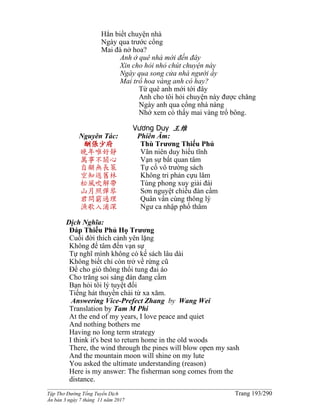 ______________________________________________________________________________________
Tập Thơ Đường Tống Tuyển Dịch Trang 193/290
Ấn bản 3 ngày 7 tháng 11 năm 2017
Hẳn biết chuyện nhà
Ngày qua trước cổng
Mai đà nở hoa?
Anh ở quê nhà mới đến đây
Xin cho hỏi nhỏ chút chuyện này
Ngày qua song cửa nhà người ấy
Mai trổ hoa vàng anh có hay?
Từ quê anh mới tới đây
Anh cho tôi hỏi chuyện này được chăng
Ngày anh qua cổng nhà nàng
Nhớ xem có thấy mai vàng trổ bông.
Vương Duy 王维
Nguyên Tác:
酬張少府
晚年唯好靜
萬事不關心
自顧無長策
空知返舊林
松風吹解帶
山月照彈琴
君問窮通理
漁歌入浦深
Phiên Âm:
Thù Trương Thiếu Phủ
Vãn niên duy hiếu tĩnh
Vạn sự bất quan tâm
Tự cố vô trường sách
Không tri phản cựu lâm
Tùng phong xuy giải đái
Sơn nguyệt chiếu đàn cầm
Quân vấn cùng thông lý
Ngư ca nhập phố thâm
Dịch Nghĩa:
Ðáp Thiếu Phủ Họ Trương
Cuối đời thích cảnh yên lặng
Không để tâm đến vạn sự
Tự nghĩ mình không có kế sách lâu dài
Không biết chỉ còn trở về rừng cũ
Ðể cho gió thông thổi tung đai áo
Cho trăng soi sáng đàn đang cầm
Bạn hỏi tôi lý tuyệt đối
Tiếng hát thuyền chài từ xa xăm.
Answering Vice-Prefect Zhang by Wang Wei
Translation by Tam M Phi
At the end of my years, I love peace and quiet
And nothing bothers me
Having no long term strategy
I think it's best to return home in the old woods
There, the wind through the pines will blow open my sash
And the mountain moon will shine on my lute
You asked the ultimate understanding (reason)
Here is my answer: The fisherman song comes from the
distance.
 