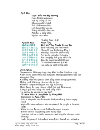 ______________________________________________________________________________________
Tập Thơ Đường Tống Tuyển Dịch Trang 194/290
Ấn bản 3 ngày 7 tháng 11 năm 2017
Dịch Thơ:
Ðáp Thiếu Phủ Họ Trương
Cuối đời thích nhàn an
Vạn sự không để tâm
Không có chi kế sách
Trở về chốn sơn lâm
Gió thông thổi tung áo
Trăng núi chiếu đàn cầm
Anh hỏi lẽ cùng khốn
Ngư ca từ xa xăm.
Vương Duy 王维
Nguyên Tác:
積雨輞川莊作
積雨空林煙火遲
蒸藜炊黍餉東菑
漠漠水田飛白鷺
陰陰夏木囀黃鸝
山中習靜觀朝槿
松下清齋折露葵
野老與人爭席罷
海鷗何事更相疑
Phiên Âm:
Tích Vũ Võng Xuyên Trang Tác
Tích vũ không lâm yên hỏa trì
Chung lê xuy thử hướng đông ti
Mạc mạc thủy điền phi bạch lộ
Âm âm hạ mộc chuyển hoàng ly
Sơn trung tập tĩnh quan triêu cẩn
Tùng hạ thanh trai chiết lộ quỳ
Dã lão dữ nhân tranh tịch bãi
Hải âu hà sự cánh tương nghi
Dịch Nghĩa:
Sau cơn mưa dài trong rừng vắng, khói lửa bốc lên chậm chạp
Canh rau và cơm nếp đã nấu xong cho những người làm ở các cánh
đồng phía đông
Cò trắng lượn bay qua các cánh đồng mênh mông ngập nước
Hoàng oanh hót trong các cụm cây tối tăm
Giữa núi tập yên tĩnh ngắm hoa bụp buổi sáng
Dưới thông, ăn chay và ngắt nhánh hoa quỳ đẫm sương
Lão già quê này không còn tranh chấp với ai
Tại sao hải âu lại cứ nghi ngờ lão?
Written After A Long Rain by Wang Wei
Translation by Tam M Phi
After a long rain, the fire smoke dissipate slowly in the empty
forest
Vegetable soup and sweet rice are cooked for people in the east
fields
White herons fly over vast fields submerged in water
Yellow orioles sing among dark bushy trees
I practice quietness in the mountain, watching the hibiscus in the
morning
Under the pines, I fast and cut a sunflower branch wet with dew
 