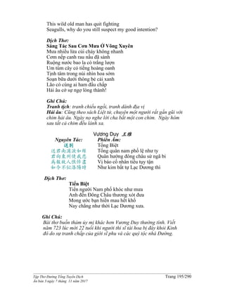 ______________________________________________________________________________________
Tập Thơ Đường Tống Tuyển Dịch Trang 195/290
Ấn bản 3 ngày 7 tháng 11 năm 2017
This wild old man has quit fighting
Seagulls, why do you still suspect my good intention?
Dịch Thơ:
Sáng Tác Sau Cơn Mưa Ở Võng Xuyên
Mưa nhiều lửa củi cháy không nhanh
Cơm nếp canh rau nấu đã sành
Ruộng nước bao la cò trắng lượn
Um tùm cây cỏ tiếng hoàng oanh
Tịnh tâm trong núi nhìn hoa sớm
Soạn bữa dưới thông bẻ cải xanh
Lão có cùng ai ham đấu chấp
Hải âu cớ sự ngợ lòng thành!
Ghi Chú:
Tranh tịch: tranh chiếu ngồi, tranh dành địa vị
Hải âu: Cũng theo sách Liệt tử, chuyện một người rất gần gũi với
chim hải âu. Ngày nọ nghe lời cha bắt một con chim. Ngày hôm
sau tất cả chim đều lánh xa.
Vương Duy 王维
Nguyên Tác:
送别
送君南浦淚如絲
君向東州使我悲
為報故人憔悴盡
如今不似洛陽時
Phiên Âm:
Tống Biệt
Tống quân nam phố lệ như ty
Quân hướng đông châu sử ngã bi
Vị báo cố nhân tiều tụy tận
Như kim bất tự Lạc Dương thì
Dịch Thơ:
Tiển Biệt
Tiển người Nam phố khóc như mưa
Anh đến Ðông Châu thương xót đưa
Mong ước bạn hiền mau hết khổ
Nay chẳng như thời Lạc Dương xưa.
Ghi Chú:
Bài thơ buồn thảm ủy mị khác hơn Vương Duy thường tình. Viết
năm 723 lúc mới 22 tuổi khi người thi sĩ tài hoa bị đày khỏi Kinh
đô do sự tranh chấp của giới sĩ phu và các quý tộc nhà Đường.
 