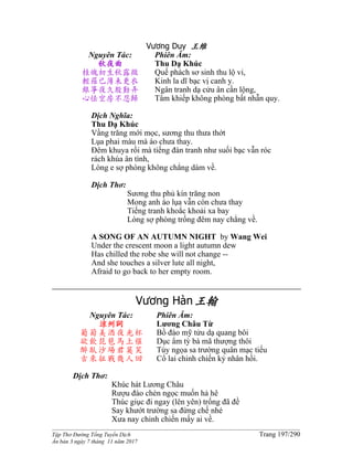 ______________________________________________________________________________________
Tập Thơ Đường Tống Tuyển Dịch Trang 197/290
Ấn bản 3 ngày 7 tháng 11 năm 2017
Vương Duy 王維
Nguyên Tác:
秋夜曲
桂魄初生秋露微
輕羅已薄未更衣
銀箏夜久殷勤弄
心怯空房不忍歸
Phiên Âm:
Thu Dạ Khúc
Quế phách sơ sinh thu lộ vi,
Kinh la dĩ bạc vị canh y.
Ngân tranh dạ cửu ân cần lộng,
Tâm khiếp không phòng bất nhẫn quy.
Dịch Nghĩa:
Thu Dạ Khúc
Vầng trăng mới mọc, sương thu thưa thớt
Lụa phai màu mà áo chưa thay.
Đêm khuya rồi mà tiếng đàn tranh như suối bạc vẫn róc
rách khúa ân tình,
Lòng e sợ phòng không chẳng dám về.
Dịch Thơ:
Sương thu phủ kín trăng non
Mong anh áo lụa vẫn còn chưa thay
Tiếng tranh khoắc khoải xa bay
Lòng sợ phòng trống đêm nay chẳng về.
A SONG OF AN AUTUMN NIGHT by Wang Wei
Under the crescent moon a light autumn dew
Has chilled the robe she will not change --
And she touches a silver lute all night,
Afraid to go back to her empty room.
Vương Hàn王翰
Nguyên Tác:
涼州詞
葡萄美酒夜光杯
欲飲琵琶馬上催
醉臥沙場君莫笑
古來征戰幾人回
Phiên Âm:
Lương Châu Từ
Bồ đào mỹ tửu dạ quang bôi
Dục ẩm tỳ bà mã thượng thôi
Túy ngọa sa trường quân mạc tiếu
Cổ lai chinh chiến kỷ nhân hồi.
Dịch Thơ:
Khúc hát Lương Châu
Rượu đào chén ngọc muốn hả hê
Thúc giục đi ngay (lên yên) trống đã đề
Say khướt trường sa đừng chế nhé
Xưa nay chinh chiến mấy ai về.
 