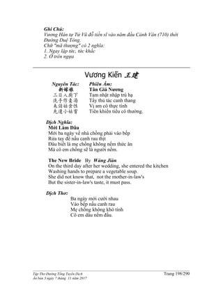 ______________________________________________________________________________________
Tập Thơ Đường Tống Tuyển Dịch Trang 198/290
Ấn bản 3 ngày 7 tháng 11 năm 2017
Ghi Chú:
Vương Hàn tự Tử Vũ đỗ tiến sĩ vào năm đầu Cảnh Vân (710) thời
Đường Duệ Tông.
Chữ "mã thượng" có 2 nghĩa:
1. Ngay lập tức, tức khắc
2. Ở trên ngựa
Vương Kiến 王建
Nguyên Tác:
新嫁娘
三日入廚下
洗手作羹湯
未諳姑食性
先遣小姑嘗
Phiên Âm:
Tân Giá Nương
Tam nhật nhập trù hạ
Tẩy thủ tác canh thang
Vị am cô thực tính
Tiên khiển tiểu cô thường.
Dịch Nghĩa:
Mới Làm Dâu
Mới ba ngày về nhà chồng phải vào bếp
Rửa tay để nấu canh rau thịt
Ðâu biết là mẹ chồng không nếm thức ăn
Mà cô em chồng sẽ là người nếm.
The New Bride By Wáng Jiàn
On the third day after her wedding, she entered the kitchen
Washing hands to prepare a vegetable soup.
She did not know that, not the mother-in-law's
But the sister-in-law's taste, it must pass.
Dịch Thơ:
Ba ngày mới cưới nhau
Vào bếp nấu canh rau
Mẹ chồng không khó tính
Cô em dâu nếm đầu.
 