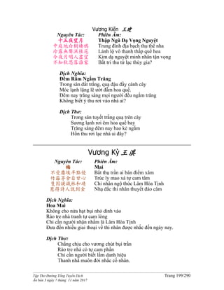 ______________________________________________________________________________________
Tập Thơ Đường Tống Tuyển Dịch Trang 199/290
Ấn bản 3 ngày 7 tháng 11 năm 2017
Vương Kiến 王建
Nguyên Tác:
十五夜望月
中庭地白樹棲鴉
冷露無聲濕桂花
今夜月明人盡望
不知秋思落誰家
Phiên Âm:
Thập Ngũ Dạ Vọng Nguyệt
Trung đình địa bạch thụ thê nha
Lảnh lộ vô thanh thấp quế hoa
Kim dạ nguyệt minh nhân tận vọng
Bất tri thu tứ lạc thùy gia?
Dịch Nghĩa:
Đêm Rằm Ngắm Trăng
Trong sân đất trắng, quạ đậu đầy cành cây
Móc lạnh lặng lẽ ướt đẫm hoa quế.
Đêm nay trăng sáng mọi người đều ngắm trăng
Không biết ý thu rơi vào nhà ai?
Dịch Thơ:
Trong sân tuyết trắng quạ trên cây
Sương lạnh rơi êm hoa quế bay
Trăng sáng đêm nay bao kẻ ngắm
Hồn thu rơi lạc nhà ai đây?
Vương Kỳ王淇
Nguyên Tác:
梅
不受塵埃半點侵
竹籬茅舍自甘心
隻因誤識林和靖
惹得詩人說到金
Phiên Âm:
Mai
Bất thụ trần ai bán điểm xâm
Trúc ly mao xá tự cam tâm
Chỉ nhân ngộ thức Lâm Hòa Tịnh
Nhạ đắc thi nhân thuyết đáo câm
Dịch Nghĩa:
Hoa Mai
Không cho nửa hạt bụi nhỏ dính vào
Rào tre nhà tranh tự cam lòng
Chỉ cần người nhận nhầm là Lâm Hòa Tịnh
Đưa đến nhiều giai thoại về thi nhân được nhắc đến ngày nay.
Dịch Thơ:
Chẳng chịu cho vương chút bụi trần
Rào tre nhà cỏ tự cam phần
Chỉ cần người biết lầm danh hiệu
Thanh nhã muôn đời nhắc cố nhân.
 