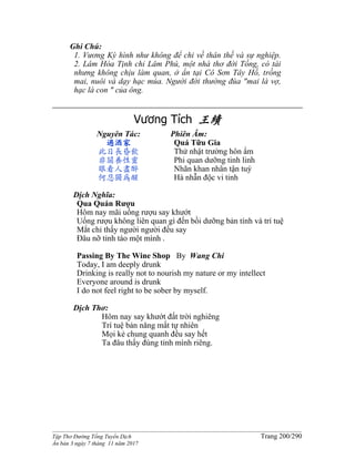 ______________________________________________________________________________________
Tập Thơ Đường Tống Tuyển Dịch Trang 200/290
Ấn bản 3 ngày 7 tháng 11 năm 2017
Ghi Chú:
1. Vương Kỳ hình như không để chi về thân thế và sự nghiệp.
2. Lâm Hòa Tịnh chỉ Lâm Phú, một nhà thơ đời Tống, có tài
nhưng không chịu làm quan, ở ẩn tại Cô Sơn Tây Hồ, trồng
mai, nuôi và dạy hạc múa. Người đời thường đùa "mai là vợ,
hạc là con " của ông.
Vương Tích 王績
Nguyên Tác:
過酒家
此日長昏飲
非關養性靈
眼看人盡醉
何忍獨為醒
Phiên Âm:
Quá Tữu Gia
Thử nhật trường hôn ẩm
Phi quan dưỡng tinh linh
Nhãn khan nhân tận tuý
Hà nhẫn độc vi tỉnh
Dịch Nghĩa:
Qua Quán Rượu
Hôm nay mãi uống rượu say khướt
Uống rượu không liên quan gì đến bồi dưỡng bản tính và trí tuệ
Mắt chỉ thấy người người đều say
Ðâu nỡ tỉnh táo một mình .
Passing By The Wine Shop By Wang Chi
Today, I am deeply drunk
Drinking is really not to nourish my nature or my intellect
Everyone around is drunk
I do not feel right to be sober by myself.
Dịch Thơ:
Hôm nay say khướt đất trời nghiêng
Trí tuệ bản năng mất tự nhiên
Mọi kẻ chung quanh đều say hết
Ta đâu thấy đúng tỉnh mình riêng.
 