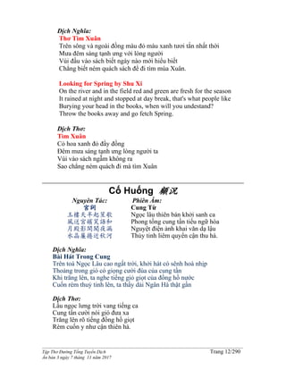 ______________________________________________________________________________________
Tập Thơ Đường Tống Tuyển Dịch Trang 12/290
Ấn bản 3 ngày 7 tháng 11 năm 2017
Dịch Nghĩa:
Thơ Tìm Xuân
Trên sông và ngoài đồng màu đỏ màu xanh tươi tắn nhất thời
Mưa đêm sáng tạnh ưng với lòng người
Vùi đầu vào sách biết ngày nào mới hiểu biết
Chẳng biết ném quách sách để đi tìm mùa Xuân.
Looking for Spring by Shu Xi
On the river and in the field red and green are fresh for the season
It rained at night and stopped at day break, that's what people like
Burying your head in the books, when will you undestand?
Throw the books away and go fetch Spring.
Dịch Thơ:
Tìm Xuân
Cỏ hoa xanh đỏ đầy đồng
Đêm mưa sáng tạnh ưng lòng người ta
Vùi vào sách ngẫm không ra
Sao chẳng ném quách đi mà tìm Xuân
Cố Huống 顧況
Nguyên Tác:
宮詞
玉樓天半起笙歌
風送宮嬪笑語和
月殿影開聞夜漏
水晶簾捲近秋河
Phiên Âm:
Cung Từ
Ngọc lâu thiên bán khởi sanh ca
Phong tống cung tần tiếu ngữ hòa
Nguyệt điện ảnh khai văn dạ lậu
Thủy tinh liêm quyển cận thu hà.
Dịch Nghĩa:
Bài Hát Trong Cung
Trên toà Ngọc Lâu cao ngất trời, khởi hát có sênh hoà nhịp
Thoảng trong gió có giọng cười đùa của cung tần
Khi trăng lên, ta nghe tiếng giỏ giọt của đồng hồ nước
Cuốn rèm thuỷ tinh lên, ta thấy dải Ngân Hà thật gần
Dịch Thơ:
Lầu ngọc lưng trời vang tiếng ca
Cung tần cười nói gió đưa xa
Trăng lên rõ tiếng đồng hồ giọt
Rèm cuốn y như cận thiên hà.
 