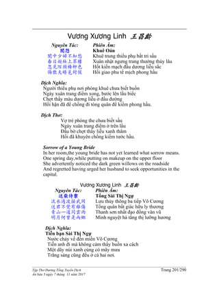 ______________________________________________________________________________________
Tập Thơ Đường Tống Tuyển Dịch Trang 201/290
Ấn bản 3 ngày 7 tháng 11 năm 2017
Vương Xương Linh 王昌齡
Nguyên Tác:
閨怨
閨中少婦不知愁
春日凝妝上翠樓
忽見陌頭楊柳色
悔教夫婿覓封侯
Phiên Âm:
Khuê Oán
Khuê trung thiếu phụ bất tri sầu
Xuân nhật ngưng trang thướng thúy lâu
Hốt kiến mạch đầu dương liễu sắc
Hối giao phu tế mịch phong hầu
Dịch Nghĩa:
Người thiếu phụ nơi phòng khuê chưa biết buồn
Ngày xuân trang điểm xong, bước lên lầu biếc
Chợt thấy màu dương liễu ở đầu đường
Hối hận đã để chồng đi tòng quân để kiếm phong hầu.
Dịch Thơ:
Vợ trẻ phòng the chưa biết sầu
Ngày xuân trang điểm ở trên lầu
Đầu bờ chợt thấy liễu xanh thẳm
Hối đã khuyên chồng kiếm tước hầu.
Sorrow of a Young Bride
In her room,the young bride has not yet learned what sorrow means.
One spring day,while putting on makeup on the upper floor
She advertently noticed the dark green willows on the roadside
And regretted having urged her husband to seek opportunities in the
capital.
Vương Xương Linh 王昌齡
Nguyên Tác:
送柴侍禦
流水通波接武岡
送君不覺有離傷
青山一道同雲雨
明月何曾是兩鄉
Phiên Âm:
Tống Sài Thị Ngự
Lưu thủy thông ba tiếp Võ Cương
Tống quân bất giác hữu ly thương
Thanh sơn nhất đạo đồng vân vũ
Minh nguyệt hà tằng thị lưỡng hương
Dịch Nghĩa:
Tiễn bạn Sài Thị Ngự
Nước chảy về đến miền Võ Cương
Tiễn anh đi mà không cảm thấy buồn xa cách
Một dãy núi xanh cùng có mây mưa
Trăng sáng cũng đều ở cả hai nơi.
 