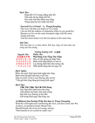 ______________________________________________________________________________________
Tập Thơ Đường Tống Tuyển Dịch Trang 202/290
Ấn bản 3 ngày 7 tháng 11 năm 2017
Dịch Thơ:
Sông đến Võ Cương chẳng mấy hồi
Tiễn anh mà dạ chẳng bồi hồi
Núi xanh một dãy đồng mưa nắng
Trăng sáng hai nơi cũng một thời.
Farewell To A Friend by WangChangling
The river will take you home in Vo Cuong
I do not feel the sadness of separation when we say good-bye
Because we live on the same mountain ridge with the same
clouds and rains
And the moon shines over the two places at the same time.
Ghi Chú:
Tiễn bạn làm ra vẻ thản nhiên. Khi bạn vắng rồi mới nhìn núi
trăng mà liên tưởng.
Vương Xương Linh 王昌齡
Nguyên Tác:
芙蓉樓送辛漸
寒雨連江夜入湖
平明送客楚山孤
洛陽親友如相問
一片冰心在玉壺
Phiên Âm:
Phù Dung Lâu Tống Tân Tiệm
Hàn vũ liên giang dạ nhập Ngô
Bình minh tống khách sở san cô
Lạc dương thân hữu như tương vấn
Nhất phiến băng tâm tại ngọc hồ
Dịch Nghĩa:
Đêm vào nước Ngô mưa lạnh ngập tràn sông
Bình minh đã phải tiễn bạn ở núi Chu
Nếu có ai hỏi về tôi ở Lạc Dương, hãy trả lời:
"Vẫn giữ tấm lòng băng giá trong bình ngọc".
Dịch Thơ:
Tiễn Tân Tiệm Tại Lầu Phù Dung
Vào Ngô đêm lạnh mưa tràn sông
Tiễn khách núi buồn sớm tinh sương
Bạn hữu Lạc Dương có hỏi đến
Giữ trong bình ngọc tấm lòng son.
At Hibiscus Inn Parting With Xin Jian By Wang Changling
With this cold night-rain overflowing the river, you have come into Wu.
At dawn, we parted at lonely Mount Chu.
Should friends ask of me at Loyang, answer:
"One-hearted as ice crystal in a jade vase."
 