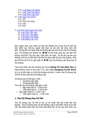 ______________________________________________________________________________________
Tập Thơ Đường Tống Tuyển Dịch Trang 204/290
Ấn bản 3 ngày 7 tháng 11 năm 2017
4.1b Luật Bằng Vần Bằng
4.1c Luật Trắc Vần Bằng
4.1d Luật Trắc Vần Trắc
4.2 Cấu Trúc Của TNTT
4.2a Đề
4.2b Thực hay trạng
4.2c Luận
4.2d Kết
5. Luật Thơ Ngũ Ngôn Tứ Tuyệt
5a Luật Trắc Vần Trắc
5b Luật Trắc Vần Bằng
5c Luật Bằng Vần Bằng
5d Luật Bằng Vần Trắc
Đọc, ngâm, dịch, họa, thậm chí làm thơ Đường của Trung Hoa là một thú
tiêu khiển tao nhã của người Việt Nam và vài dân tộc khác trên thế
giới. Nhưng đối với người Việt thơ Đường gần gũi hơn là khi mới nhìn thoáng
qua. Thơ Đường hay Đường Thi (唐 詩) là thơ được sáng tác vào thời nhà
Đường (618-907 Tây lịch) gần 1100 năm về trước. Do đó khi nói làm thơ
Đường có lẽ ta nói đến làm một thể thơ theo luật thơ của nhà Đường. Phải
gọi thể thơ đó là thơ Luật (luật thi 律 詩) hay thơ Đường Luật đúng hơn là
thơ Đường.
Theo cách phân chia các chương mục trong Đường Thi Tam Bách Thủ của
Hàng Đường Thoái Sĩ (Sun Zhu 孙洙, also called Hengtang Tui Shi 衡塘退
士), ta có thể nhận ra 6 thể thơ Đường chia làm 2 nhóm: thơ Cổ phong hay
Cổ thể và thơ Luật hay thơ Đường Luật.
Cổ phong hay Cổ thể gồm 2 thể:
 Cổ phong ngũ ngôn
 Cổ phong thất ngôn
Thơ Luật hay thơ Đường Luật gồm 4 thể:
 Ngũ ngôn bát cú - 5 chữ 8 câu
 Thất ngôn bát cú - 7 chữ 8 câu
 Ngũ ngôn tuyệt cú - 5 chữ 4 câu
 Thất ngôn tuyệt cú - 7 chữ 4 câu
1. Thơ Cổ Phong Hay Cổ Thể
Thơ Cổ phong hay Cổ thể là thơ có từ nhiều thời đại trước đời nhà
Đường. Thơ Cổ phong khác với thơ Đường Luật ở một điểm chính là chỉ cần
vần chứ không phải tuân thủ theo luật bằng trắc và các quy định khác của
 