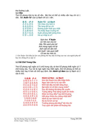 ______________________________________________________________________________________
Tập Thơ Đường Tống Tuyển Dịch Trang 205/290
Ấn bản 3 ngày 7 tháng 11 năm 2017
thơ Đường Luật.
1.1 Vần
Thơ Cổ phong khá tự do về vần. Bài thơ có thể có nhiều vần hay chỉ có 1
vần. Bài Xuân Tứ của Lý Bạch chỉ có 1 vần.
春思 -李白
燕草如碧絲
秦桑低綠枝
當君懷歸日
是妾斷腸時
春風不相識
何事入羅幃
Xuân Tứ - Lý Bạch
Yên thảo như bích ti
Tần tang đê lục chi
Đương quân hoài quy nhật
Thị thiếp đoạn trường thì
Xuân phong bất tương thức
Hà sự nhập la vi?
Dịch thơ: Ý Xuân
Cỏ Yên mịn như tơ
Dâu Tần xanh phủ bờ
Anh mong ngày trở lại
Đứt ruột em đợi chờ
Gió Xuân1
nào quen biết
Cớ sao lay màn tơ.
1. Gió Xuân: Gió đâu lại lẻn vào phòng the hay đây là lòng rạo rực của người phụ nữ
hay tin chồng đi xa sắp về.
1.2 Số Chữ Trong Câu
Thơ Cổ phong ngũ ngôn có 5 chữ trong câu và thơ Cổ phong thất ngôn có 7
chữ trong câu. Tuy nói là ngũ ngôn hay thất ngôn, thơ Cổ phong có thể có
nhiều hơn hay ít hơn số chữ quy định. Bài Hành Lộ Nan của Lý Bạch có 2
câu 6 chữ.
行路難 李白
金樽清酒斗十千
玉盤珍羞值萬錢
停杯投箸不能食
拔劍四顧心茫然
欲渡黃河冰塞川
將登太行雪暗天
閑來垂釣碧溪上
忽復乘舟夢日邊
行路難行路難
多歧路今安在
長風破浪會有時
直挂雲帆濟滄海
Hành Lộ Nan - Lý Bạch
Kim tôn thanh tửu đấu thập thiên
Ngọc bàn trân tu trị vạn tiền
Đình bôi đầu trợ bất năng thực
Bạt kiếm tứ cố tâm mang nhiên1
Dục độ Hoàng Hà băng tắc xuyên
Tương đăng Thái Hàng tuyết ám thiên
Nhàn lai thùy điếu2
tọa khê thượng
Hốt phục thừa chu mộng nhật biên3
Hành lộ nan hành lộ nan
Đa kỳ lộ kim an tại
Trường phong phá lãng4
hội hữu thì
Trực quải vân phàm tế thượng hải.
 