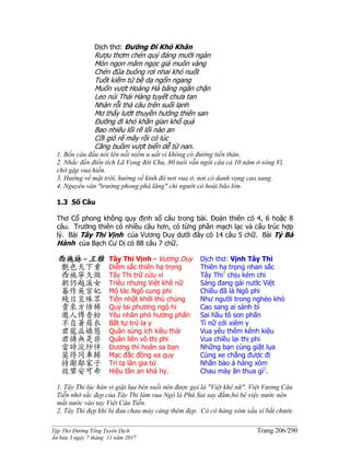 ______________________________________________________________________________________
Tập Thơ Đường Tống Tuyển Dịch Trang 206/290
Ấn bản 3 ngày 7 tháng 11 năm 2017
Dịch thơ: Ðường Ði Khó Khăn
Rượu thơm chén quý đáng mười ngàn
Món ngon mâm ngọc giá muôn vàng
Chén đũa buông rơi nhai khó nuốt
Tuốt kiếm tứ bề dạ ngổn ngang
Muốn vượt Hoàng Hà băng ngăn chặn
Leo núi Thái Hàng tuyết chưa tan
Nhàn rỗi thả câu trên suối lạnh
Mơ thấy lướt thuyền hướng thiên san
Ðường đi khó khăn gian khổ quá
Bao nhiêu lối rẽ lối nào an
Cỡi gió rẽ mây rồi có lúc
Căng buồm vượt biển dễ từ nan.
1. Bốn câu đầu nói lên nỗi niềm u uất vì không có đường tiến thân.
2. Nhắc đến điển tích Lã Vọng đời Chu, 80 tuổi vẫn ngồi câu cá 10 năm ở sông Vị
chờ gặp vua hiền.
3. Hướng về mặt trời, hướng về kinh đô nơi vua ở, nơi có danh vọng cao sang.
4. Nguyên văn "trường phong phá lãng" chỉ người có hoài bão lớn.
1.3 Số Câu
Thơ Cổ phong không quy định số câu trong bài. Đoản thiên có 4, 6 hoặc 8
câu. Trường thiên có nhiều câu hơn, có từng phần mạch lạc và cấu trúc hợp
lý. Bài Tây Thi Vịnh của Vương Duy dưới đây có 14 câu 5 chữ. Bài Tỳ Bà
Hành của Bạch Cư Dị có 88 câu 7 chữ.
西施詠-王維
艷色天下重
西施寧久微
朝仍越溪女
暮作吳宮妃
賤日豈殊眾
貴來方悟稀
邀人傅香粉
不自著羅衣
君寵益嬌態
君憐無是非
當時浣紗伴
莫得同車歸
持謝鄰家子
效顰安可希
Tây Thi Vịnh - Vương Duy
Diễm sắc thiên hạ trọng
Tây Thi trữ cửu vi
Triêu nhưng Việt khê nữ
Mộ tác Ngô cung phi
Tiện nhật khởi thù chúng
Quý lai phương ngộ hi
Yêu nhân phó hương phấn
Bất tự trứ la y
Quân sủng ích kiều thái
Quân liên vô thị phi
Đương thì hoán sa bạn
Mạc đắc đồng xa quy
Trì tạ lân gia tử
Hiệu tần an khả hy.
Dịch thơ: Vịnh Tây Thi
Thiên hạ trọng nhan sắc
Tây Thi1
chịu kém chi
Sáng đang gái nước Việt
Chiều đã là Ngô phi
Như người trong nghèo khó
Cao sang ai sánh bì
Sai hầu tô son phấn
Tì nữ cởi xiêm y
Vua yêu thêm kênh kiệu
Vua chiều lại thị phi
Những bạn cùng giặt lụa
Cùng xe chẳng được đi
Nhắn bảo ả hàng xóm
Chau mày ăn thua gì2
.
1. Tây Thi lúc hàn vi giặt lụa bên suối nên được gọi là "Việt khê nữ". Việt Vương Câu
Tiễn nhờ sắc đẹp của Tây Thi làm vua Ngô là Phù Sai say đắm,bỏ bê việc nước nên
mất nước vào tay Việt Câu Tiễn.
2. Tây Thi đẹp khi bị đau chau mày càng thêm đẹp. Có cô hàng xóm xấu xí bắt chước
 