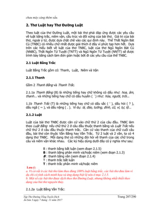 ______________________________________________________________________________________
Tập Thơ Đường Tống Tuyển Dịch Trang 207/290
Ấn bản 3 ngày 7 tháng 11 năm 2017
chau mày càng thêm xấu.
2. Thơ Luật hay Thơ Đường Luật
Theo luật của thơ Đường Luật, một bài thơ phải đáp ứng được các yêu cầu
về luật bằng trắc, niêm vận, cấu trúc và đối xứng của bài thơ. Giá trị của bài
thơ, ngoài ý tứ, được dựa chặt chẽ vào các qui định này. Thể Thất Ngôn Bát
Cú (TNBC) có nhiều chữ nhất được giải thích ở đây vì phức tạp hơn hết. Dựa
trên các hiểu biết về luật của thơ TNBC, luật của thơ Ngũ Ngôn Bát Cú
(NNBC), Thất Ngôn Tứ Tuyệt (TNTT) và Ngũ Ngôn Tứ Tuyệt (NNTT) sẽ được
trình bày bằng cách làm đơn giản hoặc bớt đi các yêu cầu của thể TNBC.
2.1 Luật Bằng Trắc
Luật Bằng Trắc gồm có: Thanh, Luật, Niêm và Vận
2.1.1 Thanh
Gồm 2 Thanh Bằng và Thanh Trắc.
2.1.1a Thanh Bằng (B) là những tiếng hay chữ không có dấu như: hoa, âm,
thanh... và những tiếng hay chữ có dấu huyền ( `) như: hòa, người, trời...
1.1b Thanh Trắc (T) là những tiếng hay chữ có dấu sắc ( ' ), dấu hỏi ( ? ),
dấu ngã ( ~ ), và dấu nặng ( . ). Ví dụ: lá, đáo, tưởng, đỉnh, cũ, vĩ, tự, lộ...
2.1.2 Luật
Luật của bài thơ TNBC được căn cứ vào chữ thứ 2 của câu đầu. TNBC làm
theo Luật Bằng nếu chữ thứ 2 ở câu đầu thuộc thanh bằng và Luật Trắc nếu
chữ thứ 2 ở câu đầu thuộc thanh trắc. Căn cứ vào thanh của chữ cuối câu
đầu, bài thơ còn thuộc Vần Bằng hay Vần Trắc. Từ 2 luật và 2 vần, ta có 4
dạng thơ TNBC. Mỗi dạng thơ có những đòi hỏi về thanh của các chữ trong
câu và niêm vận khác nhau. Các ký hiệu dùng dưới đây có ý nghĩa như sau:
B : thanh bằng bất luận (xem đoạn 2.1.5)
B : thanh bằng phân minh và/hoặc niêm (xem đoạn 2.1.3)
B : thanh bằng vần (xem đoạn 2.1.4)
T : thanh trắc bất luận
T : thanh trắc phân minh và/hoặc niêm
Lưu ý:
a. Vì có rất ít các bài thơ làm theo đúng 100% luật bằng trắc, các bài thơ đưa làm ví
dụ chỉ có tính cách minh họa và ứng dụng biệt lệ nêu ở mục 2.1.5.
b. Một số các bài thơ được dịch theo thơ Đường Luật, nhưng không nhất thiết theo
dạng của bài thơ nguyên thủy.
2.1.2a Luật Bằng Vần Trắc:
 