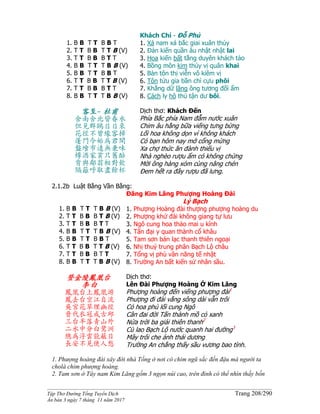______________________________________________________________________________________
Tập Thơ Đường Tống Tuyển Dịch Trang 208/290
Ấn bản 3 ngày 7 tháng 11 năm 2017
1. B B T T B B T
2. T T B B T T B (V)
3. T T B B B T T
4. B B T T T B B (V)
5. B B T T B B T
6. T T B B T T B (V)
7. T T B B B T T
8. B B T T T B B (V)
Khách Chí - Đỗ Phủ
1. Xá nam xá bắc giai xuân thủy
2. Ðản kiến quần âu nhật nhật lai
3. Hoa kiến bất tằng duyên khách tảo
4. Bồng môn kim thủy vị quân khai
5. Bàn tôn thị viễn vô kiêm vị
6. Tôn tửu gia bần chỉ cựu phôi
7. Khẳng dữ lãng ông tương đối ẩm
8. Cách ly hô thủ tận dư bôi.
客至- 杜甫
舍南舍北皆春水
但見群鷗日日來
花徑不曾緣客掃
蓬門今始為君開
盤飧市遠無兼味
樽酒家貧只舊醅
肯與鄰翁相對飲
隔籬呼取盡餘杯
Dịch thơ: Khách Đến
Phía Bắc phía Nam đẫm nước xuân
Chim âu hằng bữa viếng tưng bừng
Lối hoa không dọn vì không khách
Có bạn hôm nay mở cổng mừng
Xa chợ thức ăn đành thiếu vị
Nhà nghèo rượu ẩm có không chừng
Mời ông hàng xóm cùng nâng chén
Ðem hết ra đây rượu đã lưng.
2.1.2b Luật Bằng Vần Bằng:
1. B B T T T B B (V)
2. T T B B B T B (V)
3. T T B B B T T
4. B B T T T B B (V)
5. B B T T B B T
6. T T B B T T B (V)
7. T T B B B T T
8. B B T T T B B (V)
Đăng Kim Lăng Phượng Hoàng Đài
Lý Bạch
1. Phượng Hoàng đài thượng phượng hoàng du
2. Phượng khứ đài không giang tự lưu
3. Ngô cung hoa thảo mai u kính
4. Tấn đại y quan thành cổ khâu
5. Tam sơn bán lạc thanh thiên ngoại
6. Nhị thuỷ trung phân Bạch Lộ châu
7. Tổng vị phù vân năng tế nhật
8. Trường An bất kiến sử nhân sầu.
登金陵鳳凰台
李白
鳳凰台上鳳凰游
鳳去台空江自流
吳宮花草埋幽徑
晉代衣冠成古邱
三台半落青山外
二水中分白鷺洲
總為浮雲能蔽日
長安不見使人愁
Dịch thơ:
Lên Đài Phượng Hoàng Ở Kim Lăng
Phượng hoàng đến viếng phượng đài1
Phượng đi đài vắng sông dài vẫn trôi
Cỏ hoa phủ lối cung Ngô
Cân đai đời Tấn thành mồ cỏ xanh
Nửa trời ba giải thiên thanh2
Cù lao Bạch Lộ nước quanh hai đường3
Mây trôi che ánh thái dương
Trường An chẳng thấy sầu vương bao tình.
1. Phượng hoàng đài xây đời nhà Tống ở nơi có chim ngũ sắc đến đậu mà người ta
cholà chim phượng hoàng.
2. Tam sơn ở Tây nam Kim Lăng gồm 3 ngọn núi cao, trên đỉnh có thể nhìn thấy bốn
 