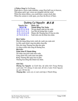 ______________________________________________________________________________________
Tập Thơ Đường Tống Tuyển Dịch Trang 13/290
Ấn bản 3 ngày 7 tháng 11 năm 2017
A Palace Song by Gu Kuang
High above, from a jade chamber, songs float half-way to heaven,
The palace-girls' gay voices are mingled with the wind
When the moon shines, you could hear a water-clock drip
When the curtain is wide open, you face the River of Stars.
Dương Cự Nguyên 楊巨源
Nguyên Tác:
城東早春
詩家清景在新春
綠柳才黃半未勻
若待上林花似錦
出門俱是看花人
Phiên Âm:
Thành Đông Tảo Xuân
Thi gia thanh cảnh tại tân xuân
Lục liễu tài hoàng bán vị quân
Nhược đãi Thượng lâm (2) hoa tự cẩm
Xuất môn câu thị khán hoa nhân.
Dịch Nghĩa:
Nhà thơ đang đứng trước cảnh sắc xanh của xuân mới
Lá liễu xanh chớm vàng hai phần chưa đều
Nếu chờ rừng Thượng hoa đẹp như gấm
Ai cũng ra khỏi nhà cùng đi thưởng hoa.
Dịch thơ:
Xuân Sớm Ở Thành Đông
Thi nhân cảm kích cảnh mùa xuân
Vàng chớm liễu xanh chưa nửa phần
Rừng Thượng đến ngày hoa tợ gấm
Thưởng hoa đông đảo khách tao nhân.
Ghi Chú:
Dương Cự Nguyên: tự Cảnh Sơn, thi nhân thời Trung Đường,
sanh năm 755, không rõ năm mất, đỗ tiến sĩ năm Trinh Nguyên,
tác giả 148 bài thơ
Thượng lâm: vườn cây cổ, một cảnh đẹp ở Thành Đông.
 