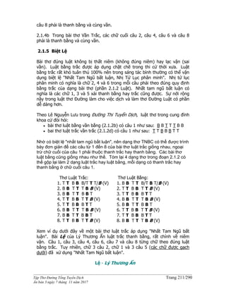 ______________________________________________________________________________________
Tập Thơ Đường Tống Tuyển Dịch Trang 211/290
Ấn bản 3 ngày 7 tháng 11 năm 2017
câu 8 phải là thanh bằng và cùng vần.
2.1.4b Trong bài thơ Vần Trắc, các chữ cuối câu 2, câu 4, câu 6 và câu 8
phải là thanh bằng và cùng vần.
2.1.5 Biệt Lệ
Bài thơ đúng luật không bị thất niêm (không đúng niêm) hay lạc vận (sai
vần). Luật bằng trắc được áp dụng chặt chẽ trong thi cử thời xưa. Luật
bằng trắc rất khó tuân thủ 100% nên trong sáng tác bình thường có thể vận
dụng biệt lệ "Nhất Tam Ngũ bất luận, Nhị Tứ Lục phân minh". Nhị tứ lục
phân minh có nghĩa là chữ 2, 4 và 6 trong mỗi câu phải theo đúng quy định
bằng trắc của dạng bài thơ (phần 2.1.2 Luật). Nhất tam ngũ bất luận có
nghĩa là các chữ 1, 3 và 5 xài thanh bằng hay trắc cũng được. Sự nới rộng
nầy trong luật thơ Đường làm cho việc dịch và làm thơ Đường Luật có phần
dễ dàng hơn.
Theo Lê Nguyễn Lưu trong Đường Thi Tuyển Dịch, luật thơ trong cung đình
khoa cử đòi hỏi:
 bài thơ luật bằng vần bằng (2.1.2b) có câu 1 như sau: B B T T T B B
 bai thơ luật trắc vần trắc (2.1.2d) có câu 1 như sau: T T B B B T T
Nhờ có biệt lệ "nhất tam ngũ bất luận", nên dạng thơ TNBC có thể được trình
bày đơn giản để các câu từ 1 đến 8 của bài thơ luật trắc giống nhau, ngoại
trừ chữ cuối của câu 1 phải thuộc thanh trắc hay thanh bằng. Các bài thơ
luật bằng cũng giống nhau như thế. Tóm lại 4 dạng thơ trong đoạn 2.1.2 có
thể gộp lại làm 2 dạng luật trắc hay luật bằng, mỗi dạng có thanh trắc hay
thanh bằng ở chữ cuối câu 1.
Thơ Luật Trắc:
1. T T B B B/T T T/B (V)
2. B B T T T B B (V)
3. B B T T B B T
4. T T B B T T B (V)
5. T T B B B T T
6. B B T T T B B (V)
7. B B T T B B T
8. T T B B T T B (V)
Thơ Luật Bằng:
1. B B T T B/T B T/B (V)
2. T T B B T T B (V)
3. T T B B B T T
4. B B T T T B B (V)
5. B B T T B B T
6. T T B B T T B (V)
7. T T B B B T T
8. B B T T T B B (V)
Xem ví dụ dưới đây về một bài thơ luật trắc áp dụng "Nhất Tam Ngũ bất
luận". Bài Lệ của Lý Thương Ẩn luật trắc thanh bằng, rất chỉnh về niêm
vận. Câu 1, câu 3, câu 4, câu 6, câu 7 và câu 8 từng chữ theo đúng luật
bằng trắc. Tuy nhiên, chữ 3 câu 2, chữ 1 và 3 câu 5 (các chữ được gạch
dưới) đã xử dụng "Nhất Tam Ngũ bất luận".
Lệ - Lý Thương Ẩn
 