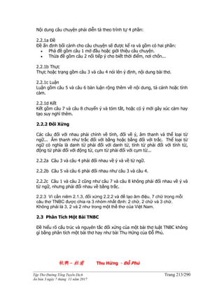 ______________________________________________________________________________________
Tập Thơ Đường Tống Tuyển Dịch Trang 213/290
Ấn bản 3 ngày 7 tháng 11 năm 2017
Nội dung câu chuyện phải diễn tả theo trình tự 4 phần:
2.2.1a Đề
Đề ấn định bối cảnh cho câu chuyện sẽ được kể ra và gồm có hai phần:
 Phá đề gồm câu 1 mở đầu hoặc giới thiệu câu chuyện.
 Thừa đề gồm câu 2 nối tiếp ý cho biết thời điểm, nơi chốn...
2.2.1b Thực
Thực hoặc trạng gồm câu 3 và câu 4 nói lên ý định, nội dung bài thơ.
2.2.1c Luận
Luận gồm câu 5 và câu 6 bàn luận rộng thêm về nội dung, tả cảnh hoặc tình
cảm.
2.2.1d Kết
Kết gồm câu 7 và câu 8 chuyển ý và tóm tắt, hoặc có ý mới gây xúc cảm hay
tạo suy nghĩ thêm.
2.2.2 Đối Xứng
Các câu đối với nhau phải chỉnh về tình, đối về ý, âm thanh và thể loại từ
ngữ... Âm thanh như trắc đối với bằng hoặc bằng đối với trắc. Thể loại từ
ngữ có nghĩa là danh từ phải đối với danh từ, tính từ phải đối với tính từ,
động từ phải đối với động từ, cụm từ phải đối với cụm từ...
2.2.2a Câu 3 và câu 4 phải đối nhau về ý và về từ ngữ.
2.2.2b Câu 5 và câu 6 phải đối nhau như câu 3 và câu 4.
2.2.2c Câu 1 và câu 2 cũng như câu 7 và câu 8 không phải đối nhau về ý và
từ ngữ, nhưng phải đối nhau về bằng trắc.
2.2.3 Vì cần niêm 2.1.3, đối xứng 2.2.2 và để tạo âm điệu, 7 chữ trong mỗi
câu thơ TNBC được chia ra 3 nhóm nhất định: 2 chữ, 2 chữ và 3 chữ.
Không phải là 3, 2 và 2 như trong một thể thơ của Việt Nam.
2.3 Phân Tích Một Bài TNBC
Đề hiểu rõ cấu trúc và nguyên tắc đối xứng của một bài thơ luật TNBC không
gì bằng phân tích một bài thơ hay như bài Thu Hứng của Đỗ Phủ.
秋興- 杜甫 Thu Hứng - Đỗ Phủ
 