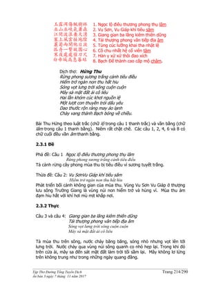 ______________________________________________________________________________________
Tập Thơ Đường Tống Tuyển Dịch Trang 214/290
Ấn bản 3 ngày 7 tháng 11 năm 2017
玉露凋傷楓樹林
巫山巫峽氣蕭森
江間波浪兼天湧
塞上風雲接地陰
叢菊兩開他日淚
孤舟一繫故園心
寒夜處處催刀尺
白帝城高急暮砧
1. Ngọc lộ điêu thương phong thụ lâm
2. Vu Sơn, Vu Giáp khí tiêu sâm
3. Giang gian ba lãng kiêm thiên dũng
4. Tái thượng phong vân tiếp địa âm
5. Tùng cúc lưỡng khai tha nhật lệ
6. Cô chu nhất hệ cố viên tâm
7. Hàn y xứ xứ thôi đao xích
8. Bạch Đế thành cao cấp mộ châm.
Dịch thơ: Hứng Thu
Rừng phong sương trắng cảnh tiêu điều
Hiểm trở ngàn non thu hắt hiu
Sóng vọt lưng trời sông cuộn cuộn
Mây sà mặt đất ải cô liêu
Hai lần khóm cúc khơi nguồn lệ
Một lượt con thuyền trói dấu yêu
Dao thước rộn ràng may áo lạnh
Chày vang thành Bạch bóng về chiều.
Bài Thu Hứng theo luật trắc (chữ lộ trong câu 1 thanh trắc) và vần bằng (chữ
lâm trong câu 1 thanh bằng). Niêm rất chặt chẽ. Các câu 1, 2, 4, 6 và 8 có
chữ cuối đều vần âm thanh bằng.
2.3.1 Đề
Phá đề: Câu 1 Ngọc lộ điêu thương phong thụ lâm
Rừng phong sương trắng cảnh tiêu điều
Tả cảnh rừng cây phong mùa thu bị tiêu điều vì sương tuyết trắng.
Thừa đề: Câu 2: Vu SơnVu Giáp khí tiêu sâm
Hiểm trở ngàn non thu hắt hiu
Phát triển bối cảnh không gian của mùa thu. Vùng Vu Sơn Vu Giáp ở thượng
lưu sông Trường Giang là vùng núi non hiểm trở và hùng vĩ. Mùa thu ảm
đạm hiu hắt với khí hơi mù mịt khắp nơi.
2.3.2 Thực
Câu 3 và câu 4: Giang gian ba lãng kiêm thiên dũng
Tái thượng phong vân tiếp địa âm
Sóng vọt lưng trời sông cuộn cuộn
Mây sà mặt đất ải cô liêu
Tả mùa thu trên sông, nước chảy băng băng, sóng nhỏ nhưng vọt lên tới
lưng trời. Nước chảy qua vùng núi sông quanh co nhỏ hẹp lại. Trong khi đó
trên cửa ải, mây sa đến sát mặt đất làm trời tối sầm lại. Mây không lơ lửng
trên không trung như trong những ngày quang đãng.
 