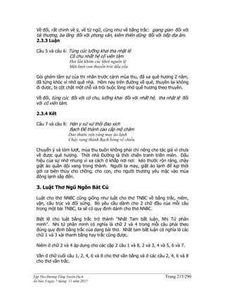 ______________________________________________________________________________________
Tập Thơ Đường Tống Tuyển Dịch Trang 215/290
Ấn bản 3 ngày 7 tháng 11 năm 2017
Về đối, rất chỉnh về ý, về từ ngữ, cũng như về bằng trắc: giang gian đối với
tái thượng, ba lãng đối với phong vân, kiêm thiên dũng đối với tiếp địa âm.
2.3.3 Luận
Câu 5 và câu 6: Tùng cúc lưỡng khai tha nhật lệ
Cô chu nhất hệ cố viên tâm
Hai lần khóm cúc khơi nguồn lệ
Một lượt con thuyền trói dấu yêu
Gói ghém tâm sự của thi nhân trước cảnh mùa thu, đã xa quê hương 2 năm,
đã từng khóc vì nhớ quê nhà. Hôm nay trên đường về quê, thuyền lại không
đi được, bị cột chặt một chỗ và trói buộc lòng nhớ quê hương theo thuyền.
Về đối, tùng cúc đối với cô chu, lưỡng khai đối với nhất hệ, tha nhật lệ đối
với cố viên tâm.
2.3.4 Kết
Câu 7 và câu 8: Hàn y xứ xứ thôi đao xích
Bạch Đế thành cao cấp mộ châm
Dao thước rộn ràng may áo lạnh
Chày vang thành Bạch bóng về chiều.
Chuyển ý và tóm lượt, mùa thu buồn không phải chỉ riêng cho tác giả vì chưa
về được quê hương. Thời nhà Đường là thời chiến tranh triền miên. Dấu
hiệu của sự nhớ nhung vì xa cách ở khắp nơi nơi: kéo thước rộn ràng, chày
giặt áo quần dội vang trong thành. Người ta may, giặt áo lạnh để kịp thời
gởi ra biên thùy cho chồng, cho con, cho người thương yêu mặc vào mùa
đông lạnh sắp đến.
3. Luật Thơ Ngũ Ngôn Bát Cú
Luật cho thơ NNBC cũng giống như luật cho thơ TNBC về bằng trắc, niêm,
vận, cấu trúc và đối xứng. Bỏ yêu cầu dành cho 2 chữ đầu của mỗi câu
trong một bài TNBC, ta sẽ có quy định dành cho thơ NNBC.
Biệt lệ cho luật bằng trắc trở thành "Nhất Tam bất luận, Nhị Tứ phân
minh". Nhị tứ phân minh có nghĩa là chữ 2 và 4 trong mỗi câu phải theo
đúng quy định bằng trắc của dạng bài thơ. Nhất tam bất luận có nghĩa là càc
chữ 1 và 3 xài thanh bằng hay trắc cũng được.
Niêm ở chữ 2 và 4 áp dụng cho các cặp 2 câu 1 và 8, 2 và 3, 4 và 5, 6 và 7.
Vần ở chữ cuối câu 1, 2, 4, 6 và 8 cho thơ vần bằng và ở các câu 2, 4, 6 và 8
cho thơ vần trắc.
 