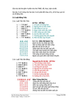 ______________________________________________________________________________________
Tập Thơ Đường Tống Tuyển Dịch Trang 216/290
Ấn bản 3 ngày 7 tháng 11 năm 2017
Cấu trúc bài thơ gồm 4 phần như thơ TNBC: đề, thực, luận và kết.
Hai câu 3 và 4 cũng như hai câu 5 và 6 phải đối nhau về ý, về từ hay cụm từ
và về bằng trắc.
3.1 Luật Bằng Trắc
3.1a Luật Trắc Vần Trắc:
1. B B T T B B T
2. T T B B T T B (V)
3. T T B B B T T
4. B B T T T B B (V)
5. B B T T B B T
6. T T B B T T B (V)
7. T T B B B T T
8. B B T T T B B (V)
Lữ Túc - Ðỗ Mục
1. Lữ quán vô lương bạn
2. Ngưng tình tự tiễu nhiên
3. Hàn đăng tư cựu sự
4. Đoạn nhạn cảnh sầu miên
5. Viễn mộng qui xâm hiểu
6. Gia thư đáo cách niên
7. Thương giang hảo yên nguyệt
8. Môn hệ điếu ngư thuyền
旅宿-杜牧
旅館無良伴
凝情自悄然
寒燈思舊事
斷雁警愁眠
遠夢歸侵曉
家書到隔年
滄江好煙月
門繫釣魚船
Dịch thơ: Ðêm Nơi Quán Trọ
Quán trọ đìu hiu thiếu bạn hiền
Tâm tư khép chặt nỗi niềm riêng
Bên đèn leo lét ôn sầu cũ
Tiếng nhạn kêu tan giấc ngủ yên
Tỉnh giấc hoài hương trời chập sáng
Hơn năm nhận được thư nhà biên
Trên sông rét lạnh trăng mờ tỏa
Ngoài cửa quán đêm một khách thuyền.
3.1b Luật Trắc Vần Bằng:
1. T T T B B (V)
2. B B B T B (V)
3. B B B T T
4. T T T B B (V)
5. T T B B T
6. B B T T B (V)
7. B B B T T
8. T T T B B (V)
Nguyệt Dạ Ức Xá Đệ - Đỗ Phủ
1. Thú cổ đoạn nhân hành
2. Thu biên nhất nhạn thanh
3. Lộ tòng kim dạ bạch
4. Nguyệt thị cố hương minh
5. Hữu đệ giai phân tán
6. Vô gia vãn tử sinh
7. Ký thư trường bất đạt
8. Huống nãi vị hưu binh.
月夜憶舍弟-杜甫
戍鼓斷人行
秋邊一雁聲
露從今夜白
月是故鄉明
有弟皆分散
無家問死生
Ðêm Trăng Nhớ Em
Trống dồn dứt vết chân đi
Nhạn thu một tiếng biên thùy bi ai
Ðêm nay sương trắng đã rơi
Quê xưa giờ vẫn sáng ngời bóng trăng
Có em, đều đã chia tan1
Không nhà mà đến hỏi thăm mất còn
 