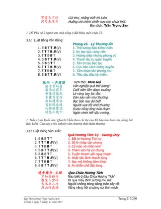 ______________________________________________________________________________________
Tập Thơ Đường Tống Tuyển Dịch Trang 217/290
Ấn bản 3 ngày 7 tháng 11 năm 2017
寄書長不達
況乃未休兵
Gửi thư, chẳng biết tới luôn
Huống chi chinh chiến nay còn chưa thôi.
Bản dịch: Trần Trọng San
1. Đỗ Phủ có 2 người em, một sống ở đất Hứa, một ở tận Tề.
3.1c Luật Bằng Vần Bằng:
1. B B T T B (V)
2. T T T B B (V)
3. T T B B T
4. B B T T B (V)
5. B B B T T
6. T T T B B (V)
7. T T B B T
8. B B T T B (V)
Phong vũ - Lý Thương Ẩn
1. Thê lương Bảo Kiếm thiên
2. Ky bạc dục cùng niên
3. Hoàng diệp nhưng phong vũ
4. Thanh lâu tự quản huyền
5. Tân tri tao bạc tục
6. Cựu hảo cách lương duyên
7. Tâm đoạn tân phong tửu
8. Tiêu sầu đấu kỷ thiên.
風雨 -李商隱
淒涼寶劍篇
羈泊欲窮年
黃葉仍風雨
青樓自管絃
新知遭薄俗
舊好隔良緣
心斷新豐酒
銷愁斗幾千
Dịch thơ: Mưa Gió
Văn nghiệp quả thê lương1
Cuối năm lắm đoạn trường
Lá vàng bay lác đác
Đàn sáo vẫn như thường.
Bạc bẽo nay đà biết
Người xưa tốt nhớ thương
Rượu nồng lòng hứa đoạn
Ngàn chén hết sầu vương.
1. Trần Uyển Tuấn chú: Quách Chấn theo chỉ thị của Võ hậu bảo làm văn, dâng bài
Bảo kiếm. Câu này ý nói nghiệp văn chương thật thảm thương.
3.1d Luật Bắng Vần Trắc:
1. B B B T T
2. T T T B B (V)
3. T T B B T
4. B B T T B (V)
5. B B B T T
6. T T T B B (V)
7. T T B B T
8. B B T T B (V)
Quá Hương Tích Tự - Vương Duy
1. Bất tri Hương Tích tự
2. Sổ lý nhập vân phong
3. Cổ mộc vô nhân kính
4. Thâm sơn hà xứ chung
5. Tuyền thanh yết nguy thạch
6. Nhật sắc lãnh thanh tùng
7. Bạc mộ không đàm khúc
8. An thiền chế độc long.
過香積寺-王維
不知香積寺
數里入雲峰
古木無人徑
深山何處鐘
Qua Chùa Hương Tích
Nào biết ở đâu Chùa Hương Tích1
Ði qua mấy đỉnh sương mù mịt
Người không bóng dáng toàn cây cổ
Văng vẳng hồi chuông soi tĩnh mịch
 