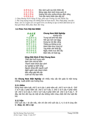 ______________________________________________________________________________________
Tập Thơ Đường Tống Tuyển Dịch Trang 218/290
Ấn bản 3 ngày 7 tháng 11 năm 2017
泉聲咽危石
日色冷青松
薄暮空潭曲
安禪制毒龍
Róc rách suối reo trên thềm đá
Bóng ngày đem lạnh tùng xanh rịt
Hoàng hôn phủ xuống khuỷu đầm vắng
Tinh tấn hành thiền tam độc tịt2
.
1. Chùa Hương Tích ở hang Tý Ngọ, phía nam Trường An tỉnh Thiểm Tây.
2. Độc long tượng trưng cho những đam mê ham muốn. Theo Phật pháp, tam độc:
tham, sân và si ngăn cản con người trên con đường tu tập và thiền định đem lại trí
huệ giải thoát, khắc phục được độc long.
3.2 Phân Tích Một Bài NNBC
終南別業
王維
中歲頗好道
晚家南山陲
興來每獨往
勝事空自知
行到水窮處
坐看雲起時
偶然值林叟
談笑無還期
Chung Nam Biệt Nghiệp
Vương Duy
Trung tuế phã hảo đạo
Vãn gia nam san thùy
Hưng lai mỹ độc vãng
Thắng sự không tự tri
Hành đáo thủy cùng xứ
Tọa khán vân khởi thì
Ngẫu nhiên trực lâm tẩu
Ðàm tiếu vô hoàn kỳ.
Sống Một Mình Ở Núi Chung Nam
Thấy đạo tuổi trung niên
Nam Sơn nhà kế hiên
Thanh nhàn thích dạo cảnh
Sự nghiệp tự biết riêng
Ngược dòng đến nguồn suối
Ngồi ngắm mây thanh thiên
Nẻo vắng gặp tiều lão
Cười nói như bạn hiền.
Bài Chung Nam Biệt Nghiệp với nhiều màu sắc tôn giáo là một trong
những tuyệt phẩm của Vương Duy.
3.2.1 Niêm
Đúng theo niêm luật, chữ 2 và 4 câu 1 phải niêm với chữ 2 và 4 câu 8. Chữ
2 và 4 câu 2 phải niêm với chữ 2 và 4 câu 3. Chữ 2 và 4 câu 4 phải niêm
với chữ 2 và 4 câu 5. Chữ 2 và 4 câu 6 phải niêm với chữ 2 và 4 câu 7. Ở
đây, bài thơ vẫn hay dù một số câu không niêm nhau chặt chẽ như luật đòi
hỏi.
3.2.2 Vận
Chữ cuối câu 1 là vần trắc, nên chỉ cần chữ cuối câu 2, 4, 6 và 8 cùng vần
là thùy, tri, thì và kỳ.
 
