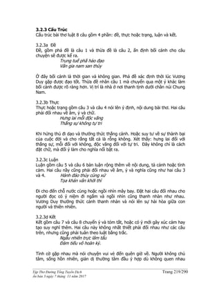 ______________________________________________________________________________________
Tập Thơ Đường Tống Tuyển Dịch Trang 219/290
Ấn bản 3 ngày 7 tháng 11 năm 2017
3.2.3 Cấu Trúc
Cấu trúc bài thơ luật 8 câu gồm 4 phần: đề, thực hoặc trạng, luận và kết.
3.2.3a Đề
Ðề, gồm phá đề là câu 1 và thừa đề là câu 2, ấn định bối cảnh cho câu
chuyện sẽ được kể ra.
Trung tuế phã hảo đạo
Vãn gia nam san thùy
Ở đây bối cảnh là thời gian và không gian. Phá đề xác định thời lúc Vương
Duy gặp được đạo tốt. Thừa đề nhân câu 1 mà chuyển qua một ý khác làm
bối cảnh được rõ ràng hơn. Vị trí là nhà ở nơi thanh tịnh dưới chân núi Chung
Nam.
3.2.3b Thực
Thực hoặc trạng gồm câu 3 và câu 4 nói lên ý định, nội dung bài thơ. Hai câu
phải đối nhau về âm, ý và chữ.
Hưng lai mỗi độc vãng
Thắng sự không tự tri
Khi hứng thú đi dạo và thưởng thức thắng cảnh. Hoặc suy tư về sự thành bại
của cuộc đời và cho rằng tất cả là rỗng không. Xét thấy: hưng lai đối với
thắng sự, mỗi đối với không, độc vãng đối với tự tri. Ðây không chỉ là cách
đặt chữ, mà đối ý làm cho nghĩa nổi bật ra.
3.2.3c Luận
Luận gồm câu 5 và câu 6 bàn luận rộng thêm về nội dung, tả cảnh hoặc tình
cảm. Hai câu nầy cũng phải đối nhau về âm, ý và nghĩa cũng như hai câu 3
và 4. Hành đáo thủy cùng xứ
Tọa khán vân khởi thì
Ði cho đến chỗ nước cùng hoặc ngồi nhìn mây bay. Ðặt hai câu đối nhau cho
người đọc có ý niệm đi ngắm và ngồi nhìn cũng thanh nhàn như nhau.
Vương Duy thưởng thức cảnh thanh nhàn và nói lên sự hài hòa giữa con
người và thiên nhiên.
3.2.3d Kết
Kết gồm câu 7 và câu 8 chuyển ý và tóm tắt, hoặc có ý mới gây xúc cảm hay
tạo suy nghĩ thêm. Hai câu này không nhất thiết phải đối nhau như các câu
trên, nhưng cũng phải tuân theo luật bằng trắc.
Ngẫu nhiên trực lâm tẩu
Ðàm tiếu vô hoàn kỳ.
Tình cờ gặp nhau mà nói chuyện vui vẻ đến quên giờ về. Người không chủ
tâm, sống hồn nhiên, giản dị thường tâm đầu ý hợp dù không quen nhau
 