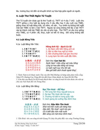 ______________________________________________________________________________________
Tập Thơ Đường Tống Tuyển Dịch Trang 220/290
Ấn bản 3 ngày 7 tháng 11 năm 2017
lâu. Vương Duy nói đến và khuyến khích sự hòa hợp giữa người và người.
4. Luật Thơ Thất Ngôn Tứ Tuyệt
Thơ Tứ tuyệt còn được gọi là thơ Tuyệt cú. TNTT có 4 câu 7 chữ. Luật cho
TNTT giống y như luật áp dụng cho 4 câu đầu hay 4 câu cuối của TNBC,
giống nhau về luật bằng trắc, về niêm, về vận. Tuy nhiên ta không thể ngắt
một bài TNBC ra làm 2 bài TNTT. Ngược lại cũng không thể lấy 2 bài TNTT
ráp lại thành một bài TNBC dù vần có phù hợp. Thơ TNTT có cấu trúc giống
như TNBC, có 4 phần: đề, thực, luận và kết rõ ràng. Đối xứng không bắt
buộc.
4.1 Luật Bằng Trắc
4.1a Luật Bằng Vần Trắc:
1. B B T T B B T
2. T T B B T T B (V)
3. T T B B B T T
4. B B T T T B B (V)
Hồng Anh Vũ - Bạch Cư Dị
1. An Nam viễn tiến hồng anh vũ
2. Sắc tự đào hoa ngữ tự nhân
3. Văn chương biện tuệ giai như thử
4. Lung hạm hà niên xuất đắc thân.
红鹦鹉 -白居易
安南远进红鹦鹉
色似桃花语似人
文章辩慧皆如此
笼槛何年出得身
Dịch thơ: Con Vẹt Đỏ
Nước Nam1
triều cống vẹt màu hồng
Lông tợ hoa đào tiếng nói trong
Lý luận nghĩ suy như đó vậy
Bao giờ biết cách thoát ngoài lồng2
.
1. Nước Nam ta lệ thuộc nước Tàu vào đời Nhà Đường và hàng năm phải triều cống.
Năm 679, Đường Cao Tông đổi tên đất Giao Châu thành An Nam Đô Hộ Phủ.
2. Câu thơ của Bạch Cư Dị là một thách thức và cũng là một lời tiên đoán cho nền tự
chủ của Việt Nam đối với Trung Hoa.
4.1b Luật Bằng Vần Bằng:
1. B B T T T B B (V)
2. T T B B B T B (V)
3. T T B B B T T
4. B B T T T B B (V)
Bạc Tần Hoài - Đỗ Mục
1. Yên lung hàn thủy nguyệt lung sa
2. Dạ bạc Tần Hoài cận tửu gia
3. Thương nữ bất tri vong quốc hận
4. Cách giang do xướng Hậu Đình Hoa
泊秦淮 -杜牧
煙籠寒水月籠沙
夜泊秦淮近酒家
商女不知亡國恨
隔江猶唱後庭花
Dịch thơ: Đậu Bến Tần Hoài
Khói mờ trên nước cát trăng hòa
Ðậu bến Tần Hoài1
cạnh tửu gia
Cô ả biết đâu hờn mất nước
Bên sông còn hát khúc Ðình Hoa2
.
1. Tần Hoài: tên con sông từ tỉnh Giang Tô chảy lên phía Bắc vào sông Trường Giang.
 