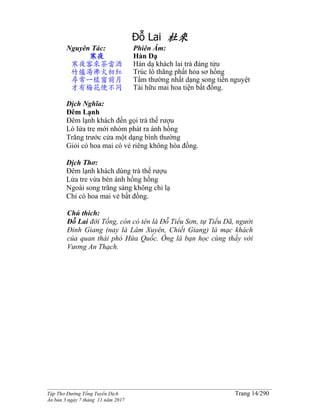 ______________________________________________________________________________________
Tập Thơ Đường Tống Tuyển Dịch Trang 14/290
Ấn bản 3 ngày 7 tháng 11 năm 2017
Đỗ Lai 杜來
Nguyên Tác:
寒夜
寒夜客來茶當酒
竹爐湯沸火初紅
尋常一樣窗前月
才有梅花便不同
Phiên Âm:
Hàn Dạ
Hàn dạ khách lai trà đáng tửu
Trúc lô thãng phất hỏa sơ hồng
Tầm thường nhất dạng song tiền nguyệt
Tài hữu mai hoa tiện bất đồng.
Dịch Nghĩa:
Đêm Lạnh
Đêm lạnh khách đến gọi trà thế rượu
Lò lửa tre mới nhóm phát ra ánh hồng
Trăng trước cửa một dạng bình thường
Giỏi có hoa mai có vẻ riêng không hòa đồng.
Dịch Thơ:
Đêm lạnh khách dùng trà thế rượu
Lửa tre vừa bén ánh hồng hồng
Ngoài song trăng sáng không chi lạ
Chỉ có hoa mai vẻ bất đồng.
Chú thich:
Đỗ Lai đời Tống, còn có tên là Đỗ Tiểu Sơn, tự Tiểu Dã, người
Đinh Giang (nay là Lâm Xuyên, Chiết Giang) là mạc khách
của quan thái phó Hứa Quốc. Ông là bạn học cùng thầy với
Vương An Thạch.
 