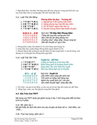 ______________________________________________________________________________________
Tập Thơ Đường Tống Tuyển Dịch Trang 221/290
Ấn bản 3 ngày 7 tháng 11 năm 2017
2. Hậu Đình Hoa: tên khúc hát lãng mạn đồi trụy sáng tác trong một buổi tiệc của
vua Trần Hậu Chủ và Vương Quý Phi thời Nam Bắc triều.
4.1c Luật Trắc Vần Bằng:
1. T T B B T T B (V)
2. B B T T T B B (V)
3. B B T T B B T
4. T T B B T T B (V)
Phong Kiều Da Bạc - Trương Kế
1. Nguyệt lạc ô đề sương mãn thiên
2. Giang phong ngư hỏa đối sầu miên
3. Cô Tô thành ngoại Hàn Sơn tự
4. Dạ bán chung thanh đáo khách thuyền.
楓橋夜泊- 張繼
月落烏啼霜滿天
江楓漁火對愁眠
姑蘇城外寒山寺
夜半鐘聲到客船
Dịch thơ: Tối Đậu Bến Phong Kiều1
Trăng lặn quạ kêu sương phủ mờ
Ðèn chài leo lét rặng phong mơ
Chuông chùa2
văng vẳng khuya vọng lại
Đến tận thuyền ai3
gợi ý thơ.
1. Phong kiều ở phía Tây thành Cô Tô (Tô Châu) tỉnh Giang Tô.
2. Chùa Hàn San ở phía Đông Phong Kiều ngoài thành Cô Tô.
3. Thuyền khách đây là thuyền của thi nhân với tâm trạng buồn vì vừa thì hỏng, trên
đường trở về nhà ghé bên Phong Kiều ngủ đêm.
4.1d Luật Trắc Vần Trắc:
1. T T B B B T T
2. B B T T T B B (V)
3. B B T T B B T
4. T T B B T T B (V)
Tuyệt Cú - Đỗ Phủ
Lưỡng cá hoàng ly minh thúy liễu
Nhất hàng bạch lộ thướng thanh thiên
Song hàm Tây Lĩnh thiên thu tuyết
Môn bạc Đông Ngô vạn lý thuyền.
絕句 -杜甫
兩個黃鸝鳴翠柳
一行白鷺上青天
窗含西嶺千秋雪
門泊東吳萬里船
Dịch thơ: Tuyệt Cú
Liễu thắm chim vàng đôi sánh hót
Trời xanh cò trắng một hàng bay
Nghìn thu tuyết lạnh núi1
che phủ
Vạn chiếc thuyền Ngô2
sông đậu đầy.
1. Tây Lĩnh: còn gọi là núi Mân, có nơi còn nói là núi Nga Mi ở phía tây đất Thục.
2. Đông Ngô: nước của Tôn Quyền trong thời Tam Quốc
4.2 Cấu Trúc Của TNTT
Nội dung của TNTT được gói ghém trong 4 câu 7 chữ cũng phải diễn tả theo
trình tự 4 phần:
4.2a Đề: gồm câu 1
Đề giới thiệu ấn định bối cảnh cho câu chuyện sẽ được kể ra : thời điểm, nơi
chốn...
4.2b Thực hay trạng: gồm câu 2
 
