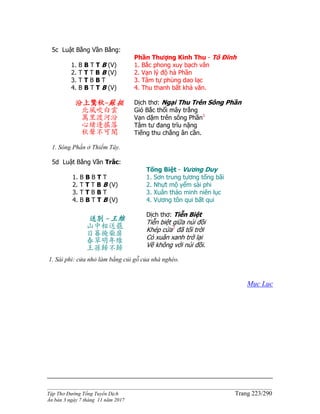 ______________________________________________________________________________________
Tập Thơ Đường Tống Tuyển Dịch Trang 223/290
Ấn bản 3 ngày 7 tháng 11 năm 2017
5c Luật Bằng Vần Bằng:
1. B B T T B (V)
2. T T T B B (V)
3. T T B B T
4. B B T T B (V)
Phần Thượng Kinh Thu - Tô Đĩnh
1. Bắc phong xuy bạch vân
2. Vạn lý độ hà Phần
3. Tâm tự phùng dao lạc
4. Thu thanh bất khả văn.
汾上驚秋-蘇挺
北風吹白雲
萬里渡河汾
心緒逢搖落
秋聲不可聞
Dịch thơ: Ngại Thu Trên Sông Phần
Gió Bắc thổi mây trắng
Vạn dặm trên sông Phần1
Tâm tư đang trĩu nặng
Tiếng thu chẳng ân cần.
1. Sông Phần ở Thiểm Tây.
5d Luật Bằng Vần Trắc:
1. B B B T T
2. T T T B B (V)
3. T T B B T
4. B B T T B (V)
Tống Biệt - Vương Duy
1. Sơn trung tương tống bãi
2. Nhựt mộ yểm sài phi
3. Xuân thảo minh niên lục
4. Vương tôn qui bất qui
送別 -王維
山中相送罷
日暮掩柴扉
春草明年綠
王孫歸不歸
Dịch thơ: Tiễn Biệt
Tiễn biệt giữa núi đồi
Khép cửa1
đã tối trời
Cỏ xuân xanh trở lại
Về không với núi đồi.
1. Sài phi: cửa nhỏ làm bằng củi gỗ của nhà nghèo.
Mục Lục
 