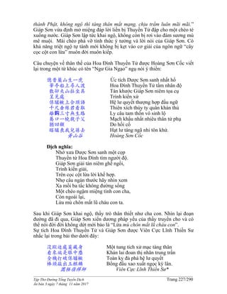 ______________________________________________________________________________________
Tập Thơ Đường Tống Tuyển Dịch Trang 227/290
Ấn bản 3 ngày 7 tháng 11 năm 2017
thành Phật, không ngộ thì táng thân mất mạng, chịu trầm luân mãi mãi.”
Giáp Sơn vừa định mở miệng đáp lời liền bị Thuyền Tử đập cho một chèo té
xuống nước. Giáp Sơn lập tức khai ngộ, không còn bị rơi vào đám sương mù
mê muội. Mái chèo phá vỡ tình thức ý tưởng và lời nói của Giáp Sơn. Có
khả năng triệt ngộ tự tánh mới không bị kẹt vào cơ giải của ngôn ngữ “cây
cọc cột con lừa” muôn đời muôn kiếp.
Câu chuyện về thân thế của Hoa Đình Thuyền Tử được Hoàng Sơn Cốc viết
lại trong một từ khúc có tên “Ngư Gia Ngạo” ngụ nói ý thiền:
億昔藥山生一虎 Ức tích Dược Sơn sanh nhất hổ
華亭船上尋人渡 Hoa Đình Thuyền Tử tầm nhân độ
散卻夾山拈坐具 Tán khước Giáp Sơn niêm tọa cụ
呈見處 Trình kiến xứ
係驢橛上合頭語 Hệ lư quyết thượng hợp đầu ngữ
千尺垂絲君看取 Thiên xích thùy ty quân khán thủ
離鈎三寸無生路 Ly câu tam thốn vô sinh lộ
驀口一橈親子父 Mạch khẩu nhất nhiêu thân tử phụ
猶回顧 Do hồi cố
瞎驢喪我兒孫去 Hạt lư táng ngã nhi tôn khứ.
黃山谷 Hoàng Sơn Cốc
Dịch nghĩa:
Nhớ xưa Dược Sơn sanh một cọp
Thuyền tử Hoa Đình tìm người độ.
Giáp Sơn giải tán niêm ghế ngồi,
Trình kiến giải,
Trên cọc cột lừa lời khế hợp.
Nhợ câu ngàn thước hãy nhìn xem
Xa mồi ba tấc không đường sống
Một chèo ngậm miệng tình con cha,
Còn ngoái lại,
Lừa mù chôn mất lũ cháu con ta.
Sau khi Giáp Sơn khai ngộ, thầy trò thân thiết như cha con. Nhìn lại đoạn
đường đã đi qua, Giáp Sơn xiển dương pháp yếu của thầy truyền cho và có
thể nói đời đời không dứt mới bảo là “Lừa mù chôn mất lũ cháu con”.
Sự tích Hoa Đình Thuyền Tử và Giáp Sơn được Viên Cực Lĩnh Thiền Sư
nhắc lại trong bài thơ dưới đây:
沒蹤迹處莫藏身 Một tung tích xử mạc tàng thân
看來端是眼中塵 Khán lai đoan thị nhãn trung trần
全機打破係驢橛 Toàn ky đả phá hệ lư quyết
棒頭敲出玉麒麟 Bổng đầu xao xuất ngọc kỳ lân.
圜極嶺禪師 Viên Cực Lĩnh Thiền Sư*
 