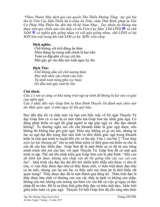______________________________________________________________________________________
Tập Thơ Đường Tống Tuyển Dịch Trang 228/290
Ấn bản 3 ngày 7 tháng 11 năm 2017
*Theo Phước Đức dịch giả của quyển Thơ Thiền Đường Tống, tác giả bài
thơ là Viên Cực Sầm Thiền Sư ở chùa Ẩn Tinh, châu Thái Bình, pháp tự Vân
Cư Pháp Như Thiền Sư, đời thứ 16 hệ Nam Nhạc. Tuy nhiên tôi không tìm
được một quy chiếu nào cho thấy có tên Viên Cực Sầm. Chữ LĨNH 岭 và chữ
SẦM 岑 có nghĩa gần giống nhau và viết gần giống nhau, chữ LĨNH có bộ
SƠN bên trái trong khi chữ SẦM có bộ SƠN trên chóp
Dịch nghĩa:
Chỗ không vết tích đừng ẩn thân
Nhìn thẳng lại trong mắt chính là bụi trần
Toàn cơ đập phá vỡ cọc cột lừa
Một gậy gõ vào đầu sản xuất ngọc kỳ lân
Dịch Thơ:
Chỗ không dấu vết chớ nương thân
Đáy mắt nhìn sâu chính cấu trần
Tự tánh toàn năng phá cọc buộc
Gõ đầu một gậy xuất kỳ lân.
Chú thích:
Câu 2 ý nói ai cũng có khả năng triệt ngộ tự tánh để không bị kẹt vào cơ giải
của ngôn ngữ.
Câu 3 nhắc đến việc Giáp Sơn bị Hoa Đình Thuyền Tử đánh một chèo nên
tức khắc giác ngộ, ví như ngọc kỳ lân quý báu.
Đọc đến đây tôi và chắc một vài bạn còn thắc mắc về lời ngài Thuyền Tử
dạy Giáp Sơn và vì sao bị có một chèo mà Giáp Sơn tức khắc giác ngộ. Có
đúng pháp thiền có ngõ tắt giúp người tu tập giác ngộ và đắc đạo nhanh
không? Ta thường nghe nói chỉ cần khoảnh khắc là giác ngộ được, nếu
không thì không bao giờ giác ngộ. Điều này không có gì sai trái, nhưng từ
lúc sơ ngộ đạt đến trạng thái tâm linh và thời điểm giác ngộ trong khoảnh
khắc là một quá trình tu luyện bền chí và lâu dài. Câu 1 của bài 2 “Tam thập
niên lai hải thượng du” cho ta một khái niệm về thời gian mà thiền sư cho là
cần để cầu học thiền đạo. Giáp Sơn đã là một thiền sư có đệ tử của riêng
mình trước khi xin cầu học với ngài Thuyền Tử. Giáp Sơn đã có một quá
trình tu tập. Thế mà khi trình kiến giải Giáp Sơn còn bị phê bình: “Một câu
dù lãnh hội được nhưng nếu chấp vào đó thì giống như cây cọc cột con
lừa”. Quá trình cầu đạo lâu dài đòi hỏi nhiều kiên nhẫn nên được ví như đi
câu, ví việc thấy được đạo như cá thấy được mồi, ví thấu triệt được đạo như
cá ăn mồi, nhưng sao lại nói lúc cá thấy mồi mà chưa ăn là thời khắc rất
quan trọng? Thấy được đạo đã là một thành quả đáng kể. Thấu triệt đạo là
thấy được bản chất vô thường của vạn vật, thấy tự tánh và không còn chấp,
không còn mê, không còn nương tựa bám víu vào bất cứ việc gì ngay cả đạo
pháp để an tâm. Đó là sự khác biệt giữa thấy đạo và thấu triệt đạo, khác biệt
giữa trầm luân và giác ngộ. Thuyền Tử biết Giáp Sơn đã sẵn sàng tâm thức
 